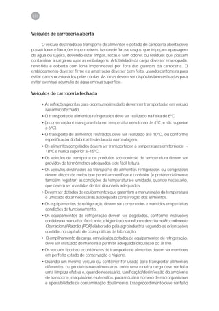 108



Veículos de carroceria aberta

       O veículo destinado ao transporte de alimentos e dotado de carroceria aberta deve
possuir lonas e forrações impermeáveis, isentas de furos e rasgos, que impeçam a passagem
de água ou sujeira, devendo estar limpas, secas e sem odores ou resíduos que possam
contaminar a carga ou sujar as embalagens. A totalidade da carga deve ser envelopada,
revestida e coberta com lona impermeável por fora das guardas da carroceria. O
emblocamento deve ser firme e a amarração deve ser bem feita, usando cantoneira para
evitar danos ocasionados pelas cordas. As lonas devem ser dispostas bem esticadas para
evitar eventual acúmulo de água em sua superfície.

Veículos de carroceria fechada

      • As refeições prontas para o consumo imediato devem ser transportadas em veículo
        isotérmico fechado.
      • O transporte de alimentos refrigerados deve ser realizado na faixa de 6ºC
      • (a conservação é mais garantida em temperatura em torno de 4ºC, e não superior
        a 6ºC).
      • O transporte de alimentos resfriados deve ser realizado até 10ºC, ou conforme
        especificação do fabricante declarada na rotulagem.
      • Os alimentos congelados devem ser transportados a temperaturas em torno de -
        18ºC e nunca superior a -15ºC.
      • Os veículos de transporte de produtos sob controle de temperatura devem ser
        providos de termômetros adequados e de fácil leitura.
      • Os veículos destinados ao transporte de alimentos refrigerados ou congelados
        devem dispor de meios que permitam verificar e controlar (e preferencialmente
        também registrar) as condições de temperatura e umidade, quando necessário,
        que devem ser mantidas dentro dos níveis adequados.
      • Devem ser dotados de equipamentos que garantam a manutenção da temperatura
        e umidade do ar necessárias à adequada conservação dos alimentos.
      • Os equipamentos de refrigeração devem ser conservados e mantidos em perfeitas
        condições de funcionamento.
      • Os equipamentos de refrigeração devem ser degelados, conforme instruções
        contidas no manual do fabricante, e higienizados conforme descrito no Procedimento
        Operacional Padrão (POP) elaborado pela agroindústria segundo as orientações
        contidas no capítulo de boas práticas de fabricação.
      • O empilhamento da carga, em veículos dotados de equipamentos de refrigeração,
        deve ser efetuado de maneira a permitir adequada circulação do ar frio.
      • Os veículos tipo baú e contêineres de transporte de alimentos devem ser mantidos
        em perfeito estado de conservação e higiene.
      • Quando um mesmo veículo ou contêiner for usado para transportar alimentos
        diferentes, ou produtos não alimentares, entre uma e outra carga deve ser feita
        uma limpeza efetiva e, quando necessário, sanificação/desinfecção do ambiente
        de transporte, maquinários e utensílios, para reduzir o número de microrganismos
        e a possibilidade de contaminação do alimento. Esse procedimento deve ser feito
 