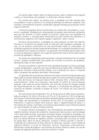 As normas legais incidem sobre as matérias-primas, sobre o ambiente de produção
e sobre as características dos produtos e a defesa dos recursos naturais.
       Em sentido mais amplo, nos últimos anos, a qualidade tem sido cobrada pelos
consumidores e tende a orientar-se no sentido da obtenção de alimentos saudáveis, mais
nutritivos, sensorialmente atraentes e produzidos segundo métodos que produzam menos
impacto ambiental.
      O elemento propulsor dessa transformação na conduta dos consumidores é, certa-
mente, a qualidade. Qualidade esta, traduzida pelo consumidor como elemento obrigatório
para que um alimento se mostre próprio ao consumo. Sendo que essa qualidade dos
produtos, também, é vinculada pelos consumidores ao valor nutritivo dos alimentos e a
características subjetivas como aquelas ligadas à aparência, sabor e aroma.
       No plano socioeconômico, a qualidade de certos produtos vai além dos aspectos
intrínsecos e extrínsecos do produto, pode ser lida pelo valor agregado à produção, ou
seja, ser um produto característico de uma determinada região ou coletividade, ser
produzido segundo um método tradicional determinado, ser um produto socialmente justo,
ser produzido com respeito ao ambiente, ser produzido com métodos diferenciados como
é o caso da agricultura orgânica. Esses aspectos representam outras formas pelas quais o
conceito de qualidade é expresso.
     Os esforços de organizações governamentais e não governamentais têm um sentido
comum: conduzir paralelamente uma política de incentivo ao aumento da qualidade,
abrangendo todos os seus aspectos.
      Para que os produtos se apresentem com a qualidade desejável, de forma a proteger
a saúde da população, o governo, por meio do Ministério da Saúde (MS), e Ministério da
Agricultura, Pecuária e Abastecimento (Mapa), tem a atribuição de exercer a inspeção
sobre a produção dos produtos destinados à alimentação.
      As agroindústrias que processam alimentos de origem animal são inspecionadas pelo
Mapa, pelas secretarias estaduais de Agricultura e pelas secretarias municipais de Agricultura
por meio do Serviço de Inspeção Federal (SIF), Estadual (SIE), e Municipal (SIM),
respectivamente, sendo essa vinculação relacionada ao âmbito de comercialização
desejado. Cabe ainda ao mesmo Ministério, por meio dos Serviços de Inspeção Vegetal
das Superintendências em cada estado, a inspeção e a fiscalização da produção e do
comércio de bebidas, incluindo as polpas de frutas, em relação aos seus aspectos
tecnológicos.
       Por meio do Decreto Presidencial 5.741, de 30 de março de 2006, foram regulamen-
tados os artigos 27-A, 28-A e 29-A da Lei 8.174, de 17 de janeiro de 1991 (Lei Agrícola),
que instituiu o Sistema Unificado de Atenção à Sanidade Agropecuária (Suasa), coordenado
pelo Mapa, que possibilitará a integração efetiva entre os municípios, as Unidades
Federativas e o governo federal neste processo. Após a regulamentação do Suasa e a
livre adesão de estados e municípios, os produtos inspecionados nessas instâncias poderão
ser comercializados em todo o território nacional.
       O controle sanitário da produção e da comercialização de produtos submetidos à
vigilância sanitária, inclusive dos ambientes, dos processos, dos insumos e das tecnologias
a eles relacionadas de todos os produtos de origem vegetal, excluindo-se as bebidas e as
polpas de frutas, a partir de 1999, cabe à Agência Nacional de Vigilância Sanitária (Anvisa)
pelo seu Sistema Nacional de Vigilância Sanitária, executado pelas secretarias de estado
de Saúde (SES). Além de outras atribuições, compete à Anvisa conceder e cancelar o
Certificado de Cumprimento de Boas Práticas de Fabricação; interditar, como medida de
vigilância sanitária, os locais de fabricação, controle, importação, armazenamento,
distribuição e venda de produtos e de prestação de serviços relativos à saúde, em caso de
violação da legislação pertinente ou de risco iminente à saúde.
 