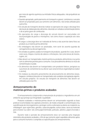 109



        por meio de agentes químicos ou métodos físicos adequados, não prejudiciais ao
        alimento.
      • Quando apropriado, particularmente em transporte a granel, contêineres e veículos
        devem ser projetados para uso somente com alimentos, não sendo utilizado para
        outros fins.
      • Os veículos de transporte deverão realizar as operações de carga e descarga fora
        dos locais de elaboração dos alimentos, devendo ser evitada a contaminação destes
        e do ar pelos gases de combustão.
      • As operações de carga e descarga do veículo devem ser executadas em
        local protegido de poeira e intempéries, tais como chuva e exposição aos raios
        solares.
      • A carga e a descarga deve ser realizada de forma a não acarretar dano físico ao
        produto ou à matéria-prima alimentar.
      • As embalagens não devem ser pisoteadas, nem servir de assento quando do
        carregamento ou descarregamento.
      • Os estrados ou paletes usados no transporte de produtos, quando for o caso, devem
        estar secos, limpos e isentos de odores e infestações, tais como larvas de insetos,
        cupins, etc.
      • Não devem ser transportados matéria-prima ou produtos alimentícios crus junto
        com os alimentos prontos para o consumo. Esse procedimento diminui os riscos de
        contaminação cruzada.
      • Os alimentos não devem ser transportados com produtos tóxicos, perigosos ou
        suscetíveis de contaminá-los ou alterar suas características organolépticas (sabor
        e aroma).
      • Os resíduos ou descartes provenientes do processamento de alimentos (ossos,
        bagaços e similares) deverão ser transportados sob condições da legislação vigente,
        em veículos próprios. Os veículos de transporte de alimentos não devem ser
        utilizados para esse fim.


Armazenamento de
matérias-primas e produtos acabados

     O armazenamento compreende a manutenção de produtos e ingredientes em um
ambiente que proteja sua integridade e qualidade.
       Produtos acabados e matérias-primas devem ser armazenados segundo as boas
práticas recomendadas nos capítulos anteriores, de modo a impedir a contaminação e/ou
a proliferação de microrganismos e proteger contra a alteração ou danos ao recipiente ou
embalagem, quer sejam latas, garrafas, caixas de papelão, outras caixas, sacos ou materiais
para envolver ou cobrir, tais como papel laminado, películas, plástico, papel encerado e
tela.
      Durante todo o período do armazenamento deve ser exercida uma inspeção
sistemática dos produtos acabados, a fim de que somente sejam expedidos alimentos aptos
para o consumo humano e cumpridas as especificações de armazenamento.
 