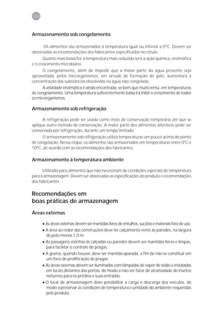 110



Armazenamento sob congelamento

      Os alimentos são armazenados à temperatura igual ou inferior a 0ºC. Devem ser
observadas as recomendações dos fabricantes especificadas no rótulo.
       Quanto mais baixa for a temperatura mais reduzida será a ação química, enzimática
e o crescimento microbiano.
      O congelamento, além de impedir que a maior parte da água presente seja
aproveitada, pelos microrganismos, em virtude de formação de gelo, aumentará a
concentração das substâncias dissolvidas na água não congelada.
      A atividade enzimática é ainda encontrada, se bem que muito lenta, em temperaturas
de congelamento. Uma temperatura suficientemente baixa irá inibir o crescimento de todos
os microrganismos.

Armazenamento sob refrigeração

      A refrigeração pode ser usada como meio de conservação temporária até que se
aplique outro método de conservação. A maior parte dos alimentos alteráveis pode ser
conservada por refrigeração, durante um tempo limitado
     O armazenamento sob refrigeração utiliza temperaturas um pouco acima do ponto
de congelação. Nessa etapa, os alimentos são armazenados em temperaturas entre 0ºC e
10ºC, de acordo com as recomendações dos fabricantes.

Armazenamento à temperatura ambiente

      Utilizado para alimentos que não necessitam de condições especiais de temperatura
para a armazenagem. Devem ser observadas as especificações do produto e recomendações
dos fabricantes.

Recomendações em
boas práticas de armazenagem
Áreas externas

      • As áreas externas devem ser mantidas livres de entulhos, sucatas e materiais fora de uso.
      • A área ao redor das construções deve ter calçamento rente às paredes, na largura
        de pelo menos 1,0 m.
      • As passagens vizinhas às calçadas ou paredes devem ser mantidas livres e limpas,
        para facilitar o controle de pragas.
      • A grama, quando houver, deve ser mantida aparada, a fim de não se constituir em
        um foco de proliferação de pragas.
      • As áreas externas devem ser iluminadas com lâmpadas de vapor de sódio e instaladas
        em locais distantes das portas, de modo a não ser fator de atratividade de insetos
        noturnos para os prédios e suas entradas.
      • O local de armazenagem deve possibilitar a carga e descarga dos veículos, de
        modo a preservar as condições de temperatura e umidade do ambiente requeridas
        pelo produto.
 