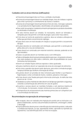 111



Cuidados com as áreas internas (edificações)

    • O local de armazenagem deve ser fresco, ventilado e iluminado.
    • As áreas de armazenagem devem ser mantidas limpas, livres de resíduos e sujeiras
      para evitar a presença e o aninhamento de insetos e roedores.
    • As áreas de armazenagem devem permanecer livres de ratos, morcegos e pássaros
      e ser periodicamente higienizadas e desinfetadas com produtos apropriados.
    • Deve existir área própria e isolada do armazém principal para os produtos devolvidos
      ou destinados à inutilização.
    • Os ralos internos devem ser evitados. Se necessários, devem ser sifonados e
      tampados para não permitir a entrada de pragas e para evitar maus odores.
    • O teto deve ser isento de vazamentos e goteiras; deve ser evitada a utilização de
      telhas que permitam a ocorrência de respingos.
    • O piso deve estar em nível elevado em relação à rua para permitir o escoamento
      da água.
    • Os pisos deverão ser construídos sem inclinação, para permitir a construção de
      pilhas altas sem o risco de tombamento.
    • O piso deverá ser construído com material resistente à abrasão, podendo ser do
      tipo monolítico.
    • O piso e as paredes devem ser mantidos secos e sem infiltrações.
    • Todas as lâmpadas devem possuir proteção plástica para que, em possíveis estouros,
      não caiam pedaços de vidro sobre o alimento, além da possibilidade de causar
      ferimentos nos funcionários.
    • Devem ser evitadas fiações elétricas expostas e vidros quebrados.
    • As pias e banheiros devem ser separados das áreas de estocagem de alimentos.
    • Entre tetos e paredes não devem existir aberturas, para evitar a entrada de pragas,
      tampouco bordas que facilitem a formação de ninhos.
    • As janelas devem ser providas de telas removíveis para facilitar a sua limpeza e
      higienização e evitar a entrada de insetos, roedores, pássaros e morcegos.
    • As telas devem estar fixadas pela parte interna da construção. A malha das telas
      devem ser de 1,0 mm.
    • Clarabóias ou outros materiais de vidro devem ser do tipo que garantam a segurança,
      evitando a contaminação dos alimentos em caso de quebra.
    • As portas e acessos devem ser mantidos fechados e com abertura máxima de
      1,0 cm do piso. Se necessário, instalar cortinas de ar ou cortinas de plástico.
    • A temperatura de armazenamento das matérias-primas deve ser compatível com
      a recomendação do fabricante.

Recomendações na operação de armazenagem

    • Na recepção, deve ser realizada uma inspeção de acordo com as instruções e os
      planos estabelecidos, escritos e documentados (recebimento, amostragem, análise
      e descarga).
    • Os procedimentos devem prever a identificação do material do produto, indicando
      a condição da inspeção, ou seja, aguardando análise, aprovado ou rejeitado (ou
      equivalente). Essa identificação deve ser feita na recepção.
 