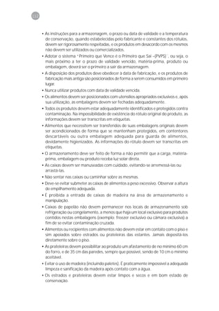 112



      • As instruções para a armazenagem, o prazo ou data de validade e a temperatura
        de conservação, quando estabelecidas pelo fabricante e constantes dos rótulos,
        devem ser rigorosamente respeitadas, e os produtos em desacordo com os mesmos
        não devem ser utilizados ou comercializados.
      • Adotar o sistema “Primeiro que Vence é o Primeiro que Sai –(PVPS)´´, ou seja, o
        mais próximo a ter o prazo de validade vencido, matéria-prima, produto ou
        embalagem, deverá ser o primeiro a sair da armazenagem.
      • A disposição dos produtos deve obedecer à data de fabricação, e os produtos de
        fabricação mais antiga são posicionados de forma a serem consumidos em primeiro
        lugar.
      • Nunca utilizar produtos com data de validade vencida.
      • Os alimentos devem ser posicionados com utensílios apropriados exclusivos e, após
        sua utilização, as embalagens devem ser fechadas adequadamente.
      • Todos os produtos devem estar adequadamente identificados e protegidos contra
        contaminação. Na impossibilidade de existência do rótulo original do produto, as
        informações devem ser transcritas em etiquetas.
      • Alimentos que necessitem ser transferidos de suas embalagens originais devem
        ser acondicionados de forma que se mantenham protegidos, em contentores
        descartáveis ou outra embalagem adequada para guarda de alimentos,
        devidamente higienizados. As informações do rótulo devem ser transcritas em
        etiquetas.
      • O armazenamento deve ser feito de forma a não permitir que a carga, matéria-
        prima, embalagem ou produto receba luz solar direta.
      • As caixas devem ser manuseadas com cuidado, evitando-se arremessá-las ou
        arrastá-las.
      • Não sentar nas caixas ou caminhar sobre as mesmas.
      • Deve-se evitar submeter as caixas de alimentos a peso excessivo. Observar a altura
        de empilhamento adequada.
      • É proibida a entrada de caixas de madeira na área de armazenamento e
        manipulação.
      • Caixas de papelão não devem permanecer nos locais de armazenamento sob
        refrigeração ou congelamento, a menos que haja um local exclusivo para produtos
        contidos nestas embalagens (exemplo: freezer exclusivo ou câmara exclusiva) a
        fim de se evitar contaminação cruzada.
      • Alimentos ou recipientes com alimentos não devem estar em contato com o piso e
        sim apoiados sobre estrados ou prateleiras das estantes. Jamais depositá-los
        diretamente sobre o piso.
      • As prateleiras devem possibilitar ao produto um afastamento de no mínimo 60 cm
        do forro, e de 35 cm das paredes, sempre que possível, sendo de 10 cm o mínimo
        aceitável.
      • Evitar o uso de madeira (incluindo paletes). É praticamente impossível a adequada
        limpeza e sanificação da madeira após contato com a água.
      • Os estrados e prateleiras devem estar limpos e secos e em bom estado de
        conservação.
 