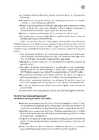 113



      • As instruções sobre empilhamento, quando existentes, devem ser rigorosamente
        respeitadas.
      • O empilhamento deve ser bem alinhado, em blocos regulares, os menores possíveis,
        e atender às recomendações do fabricante.
      • Manter os paletes com matéria-prima ou embalagens com afastamento mínimo
        de 50 cm das paredes, para evitar umidade e facilitar a limpeza, amostragem e
        movimentações, controle de pragas e ações em caso de incêndio.
      • Manter os paletes com afastamento de 30 cm entre si e a 20 cm do piso.
      • Os estrados, caixas e materiais danificados, incompletos ou fora de uso, devem ser
        retirados das áreas de armazenamento.
       Qualquer anormalidade deve ser comunicada ao técnico responsável, profissional
habilitado para exercer atividade na área de produção de alimentos e respectivos controles
de contaminantes, visando à proteção da saúde. Esse profissional deve estar regularmente
inscrito no órgão fiscalizador de sua profissão, ou setor competente, e observar os seguintes
pontos:
      • Todo o material suspeito deve ser inspecionado e examinado antes da liberação.
        Caso se constate anormalidade que não possa ser contornada com reprocesso,
        deve ser destruído e descartado, independente da quantidade.
      • O produto a ser reprocessado deve ser estocado em local específico separado do
        produto acabado.
      • Os produtos destinados a devolução devem ser colocados em locais apropriados,
        separados da área de armazenamento e manipulação, limpos, organizados,
        identificados e agrupados por fabricante e acondicionados em sacos fechados.
      • Não armazenar alimentos com produtos químicos, de higiene, de limpeza e
        perfumaria, para evitar contaminação ou impregnação com odores estranhos.
      • Detergentes, substâncias sanitizantes ou solventes de uso local devem ser
        identificados e guardados em lugar específico, fora da área de armazenamento.
      • Produtos descartáveis também devem ser mantidos separados dos itens citados
        anteriormente.
      • Fumar somente em locais apropriados, fora das áreas de armazenagem de alimentos.

Recomendações na armazenagem
de alimentos congelados e resfriados

      • O local de armazenagem para alimentos resfriados e congelados deve ser dotado
        de equipamentos adequados para a manutenção constante das condições de
        temperatura e umidade do ar necessárias à adequada conservação do alimento.
      • O local de armazenagem para alimentos resfriados e congelados deve ser dotado
        de instrumentos que permitam controle (e preferencialmente registro) das condições
        de temperatura e umidade do ar.
      • Freqüentes checagens da temperatura devem ser conduzidas, preferencialmente
        com termógrafos ou dispositivos que monitorem continuamente a temperatura de
        estocagem.
      • A velocidade do ar em câmaras frias deve ser moderada e não mais que o necessário
        para atingir temperaturas suficientemente uniformes dentro da câmara.
 