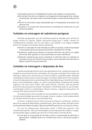 114



      • Os produtos devem ser empilhados de modo a não impedir a circulação de ar.
      • Nas câmaras frias deve-se estabelecer um programa de descongelamento, limpeza
        e manutenção, de modo a evitar o acúmulo de gelo e a obstrução dos difusores de
        ar.
      • Devem ser fornecidas roupas apropriadas para a manipulação de produtos nas
        câmaras frias.
      • As portas e os acessos das câmaras devem ser providos de cortinas de ar ou de
        cortinas de plástico.

Cuidados na estocagem de substâncias perigosas
     Pesticidas (praguicidas), que são substâncias químicas utilizadas para controle de
pragas animais ou vegetais, podem representar perigo para a saúde e devem ser
cuidadosamente rotulados com um aviso sobre a sua toxidade e uso. Alguns cuidados
devem ser tomados na estocagem dessas substâncias:
     • Devem ser estocadas em salas fechadas ou cabines exclusivas, sendo armazenadas
       e manuseadas apenas por pessoal autorizado e devidamente treinado.
     • Recipientes usados para embalar ou manusear alimentos não devem ser usados
       para medir, diluir, guardar ou estocar pesticidas ou outras substâncias.
     • Nenhuma substância que possa contaminar os alimentos deve ser utilizada ou
       estocada na áreas de manuseio dos produtos, exceto quando necessário para a
       higiene e para fins de processamento.

Cuidados na estocagem e disposição de lixo
      Quando do planejamento de uma nova agroindústria rural, o projeto do leiaute da
unidade de processamento deve contemplar uma área para estocagem dos resíduos da
fabricação: sobras e lixo. Essa área deve ser externa à fábrica, compartimentada, sinalizada
e planejada de modo a evitar o acesso de pragas. Os resíduos sólidos devem ficar estocados
o menor tempo possível até a sua destinação final. Agroindústrias que transformam frutas,
doces, frutas desidratadas, polpas, etc. geram uma quantidade considerável de resíduos
orgânicos, tais como cascas, folhas, talos, partes fibrosas, sementes, além do descarte
proveniente das operações de seleção e de preparo. A destinação pode ser, por exemplo,
a alimentação animal ou compostagem. Abacaxi, banana, e algumas frutas geram em
torno de 50% do peso inicial em resíduos.
       Os resíduos devem ficar estocados em sacos de plástico ou em recipientes fechados,
em razão da atratividade que exercem às pragas, insetos e roedores. Esses resíduos devem
ser retirados diariamente para a sua destinação final.
      As áreas e recipientes devem sofrer processo de limpeza e sanificação, conforme
descrito no capítulo de Boas Práticas, periodicamente, após cada retirada, devendo constar
do Procedimento Padrão de Higiene Operacional (PPHO) específico de remoção de resíduos.
      Em caso de utilização para alimentação animal, o PPHO deve garantir a não
contaminação química, física ou microbiológica ou decomposição dos resíduos. A seguir,
são destacados alguns cuidados que deverão ser observados no manejo do lixo:
      • O lixo deve ser manuseado de tal modo a evitar a contaminação de alimentos e
        água potável. Cuidados devem ser tomados para evitar o acesso por pragas e
        roedores.
 