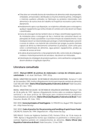 115



     • O lixo deve ser removido da área de manufatura de alimentos onde são preparados,
       embalados, armazenados e distribuídos os insumos (matérias-primas, embalagens
       e materiais auxiliares utilizados na fabricação ou produtos relacionados com
       alimentos) e de outras áreas de trabalho na freqüência necessária e pelo menos
       diariamente.
     • Imediatamente após a sua disposição, os recipientes utilizados para a estocagem e
        qualquer equipamento que tenha entrado em contato com o lixo devem ser limpos
        e desinfetados.
     • A área de estocagem do lixo também deve ser limpa e desinfetada regularmente.
       As instalações para a estocagem de lixo e material não comestível devem ser
       planejadas de modo a possibilitar a sua total remoção do estabelecimento. Essas
       instalações devem ser desenvolvidas para proteger o material depositado e prevenir
       o acesso às sobras e ao material não comestível por pragas ou pestes (animais
       capazes de direta ou indiretamente contaminar os produtos), assim como para
       evitar a contaminação de alimentos, água potável, equipamentos, prédios ou
       estradas de acesso ao local.
     • As sobras do processamento e o lixo propriamente dito, como restos de embalagens,
       resíduos e material proveniente de varredura, não devem ser misturados.
     • A destinação de embalagens de produtos químicos, como sanitizantes e praguicidas,
       devem obedecer à legislação específica.


Literatura consultada

ABERC. Manual ABERC de práticas de elaboração e serviço de refeições para a
coletividade. 5. ed. atual. São Paulo, 1999. 203 p.

BRASIL. MINISTÉRIO DA SAÚDE. SECRETARIA DE VIGILÂNCIA SANITÁRIA. Portaria nº 1.428
de 26 novembro 1993. Institui o Regulamento técnico para inspeção sanitária de alimentos
Cod-100 a 001.0001. Diário Oficial [da] República Federativa do Brasil; Poder Executivo,
Brasília, DF, 2 dez. 1993.

BRASIL. MINISTÉRIO DA SAÚDE. SECRETARIA DE VIGILÂNCIA SANITÁRIA. Portaria n° 326
de 30 de julho de 1997. Aprova o Regulamento técnico sobre as condições higiênico-
sanitárias e de boas práticas de fabricação para estabelecimentos produtores/
industrializadores de alimentos. Diário Oficial [da] República Federativa do Brasil; Poder
Executivo, Brasília, DF, 2 dez. 1993.

FAO; WHO. General principles of food hygiene. CL1994/4FH rev, August 1994. Disponível
em: <http://www.fao.org>.

FAO; WHO. Code of practice for the processing and handling of quick frozen foods.
CAC/RCP 8, Volume 5A, 1994. Disponível em: <http://www.fao.org>.

SÃO PAULO. Centro de Vigilância Sanitária (CVS). Portaria CVS-6, de 10 de março de
1999. Aprova o Regulamento técnico que estabelece os parâmetros e critérios para o
controle higiênico-sanitário em estabelecimentos de alimentos. Diário Oficial [da]
República Federativa do Brasil, Poder Executivo, 12 mar.1999
 