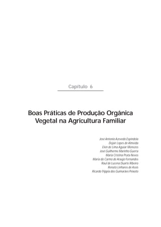 117




             Capítulo 6




Boas Práticas de Produção Orgânica
  Vegetal na Agricultura Familiar

                            José Antonio Azevedo Espindola
                                    Dejair Lopes de Almeida
                              Elen de Lima Aguiar Menezes
                            José Guilherme Marinho Guerra
                                  Maria Cristina Prata Neves
                      Maria do Carmo de Araújo Fernandes
                              Raul de Lucena Duarte Ribeiro
                                   Renato Linhares de Assis
                      Ricardo Trippia dos Guimarães Peixoto
 