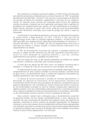 Para estabelecer os requisitos essenciais de higiene e de Boas Práticas de Fabricação
para alimentos produzidos ou fabricados para o consumo humano, em 1997, foi publicada
pelo Ministério da Saúde (MS), a Portaria no 326, que instrui os processadores de alimentos
nas questões de higiene de instalações, equipamentos e processos de seus estabeleci-
mentos. As inspeções desses quesitos são conduzidas pelos técnicos das vigilâncias
sanitárias municipais e estaduais, que vêm capacitando suas equipes sobre a aplicação de
penalidades aos estabelecimentos que operam com não-conformidades de instalações,
higiene pessoal, operações em geral, entre outras, sendo que essas não-conformidades
podem estar diretamente associadas como causas de perigos que afetam a saúde do
consumidor.
      Considerando a necessidade de padronizar os processos de elaboração dos produtos
de origem animal, o Mapa publicou, em 1997, a Portaria nº 386, que trata da
regulamentação técnica sobre as condições higiênicos sanitárias e de Boas Práticas de
Fabricação (BPF) para estabelecimentos elaboradores/industrializadores de alimentos e a
Instrução Normativa nº 05, de 31/3/2000, que trata da regulamentação técnica para a
fabricação de bebidas e vinagres dirigido a estabelecimentos elaboradores e/ou
industrializadores de bebidas.
       As BPF são procedimentos necessários para garantir a qualidade sanitária dos
alimentos. A adoção das BPF representa uma das mais importantes ferramentas para o
alcance de níveis adequados de segurança alimentar e, com isso, contribuir
significativamente para garantir a qualidade do produto final.
      Além da redução de riscos, as BPF também possibilitam um ambiente de trabalho
mais eficiente e satisfatório, otimizando todo o processo produtivo.
      O efeito geral da adoção das BPF, bem como a de qualquer ferramenta para a
qualidade, é a redução de custos de um processo em sua concepção mais ampla.
       A implementação de ações para asseguramento da qualidade exige largas doses de
comprometimento de todo o pessoal envolvido no processo produtivo, incluindo setores
de apoio técnico, em absolutamente todos os escalões dos organismos fomentadores da
atividade agroindustrial, quer sejam públicos ou privados.
       A carência de técnicos exercendo a atividade de extensão agroindustrial e a
dificuldade de obtenção de informações técnico-operacionais constantes das
recomendações de BPF por parte dos processadores de alimentos, principalmente para as
pequenas agroindústrias, tem contribuído de maneira incisiva para diversas ocorrências
de não-conformidades verificadas na rotina de trabalho realizada pelos organismos de
vigilância sanitária. Essas não-conformidades podem proporcionar a ocorrência de perigos
físicos, químicos e biológicos nos alimentos processados para os consumidores. Além disso,
as não-conformidades tornam-se barreiras técnicas à produção de alimentos.
       Nesse contexto, visando trazer contribuições para o desenvolvimento sustentável
da agricultura familiar, este livro aborda, multidisciplinarmente, o tema, elaborando um
conteúdo com base na produção de alimentos mais saudáveis, dentro das exigências da
legislação, atendendo às normas sanitárias de produção agroindustrial. Em linguagem
conceitual e concisa, direcionada a técnicos multiplicadores das Boas Práticas Agropecuárias
e de Fabricação, que atuam ou venham atuar junto ao segmento de produção agroindustrial
de agricultores familiares que necessitem de subsídios para tornar realidade os necessários
manuais de Boas Práticas Agropecuárias e de Fabricação.


                              Fénelon do Nascimento Neto
                     Pesquisador da Embrapa Agroindústria de Alimentos
 