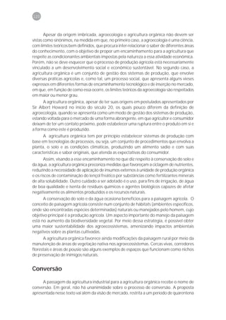 120



       Apesar da origem imbricada, agroecologia e agricultura orgânica não devem ser
vistas como sinônimos, na medida em que, no primeiro caso, a agroecologia é uma ciência,
com limites teóricos bem definidos, que procura inter-relacionar o saber de diferentes áreas
do conhecimento, com o objetivo de propor um encaminhamento para a agricultura que
respeite as condicionantes ambientais impostas pela natureza a essa atividade econômica.
Porém, não se deve esquecer que o processo de produção agrícola está necessariamente
vinculado a um desenvolvimento social e econômico sustentável. No segundo caso, a
agricultura orgânica é um conjunto de gestão dos sistemas de produção, que envolve
diversas práticas agrícolas e, como tal, um processo social, que apresenta alguns vieses
expressos em diferentes formas de encaminhamento tecnológico e de inserção no mercado,
em que, em função de como essa ocorre, os limites teóricos da agroecologia são respeitados
em maior ou menor grau.
      A agricultura orgânica, apesar de ter suas origens em postulados apresentados por
Sir Albert Howard no início do século 20, os quais pouco diferem da definição de
agroecologia, quando se apresenta como um modo de gestão dos sistemas de produção,
estando voltada para o mercado de uma forma abrangente, em que agricultor e consumidor
deixam de ter um contato próximo, pode estabelecer uma ruptura entre o produto em si e
a forma como este é produzido.
      A agricultura orgânica tem por princípio estabelecer sistemas de produção com
base em tecnologias de processos, ou seja, um conjunto de procedimentos que envolva a
planta, o solo e as condições climáticas, produzindo um alimento sadio e com suas
características e sabor originais, que atenda as expectativas do consumidor.
       Assim, visando a esse encaminhamento no que diz respeito à conservação do solo e
da água, a agricultura orgânica preconiza medidas que favoreçam a ciclagem de nutrientes,
reduzindo a necessidade de aplicação de insumos externos à unidade de produção orgânica
e os riscos de contaminação do lençol freático por substâncias como fertilizantes minerais
de alta solubilidade. Outro cuidado a ser adotado é o uso, para fins de irrigação, de água
de boa qualidade e isenta de resíduos químicos e agentes biológicos capazes de afetar
negativamente os alimentos produzidos e os recursos naturais.
      A conservação do solo e da água ocasiona benefícios para a paisagem agrícola. O
conceito de paisagem agrícola consiste num conjunto de hábitats (ambientes específicos,
onde são encontradas espécies determinadas) naturais ou manejados pelo homem, cujo
objetivo principal é a produção agrícola. Um aspecto importante do manejo da paisagem
está no aumento da biodiversidade vegetal. Por meio dessa estratégia, é possível obter
uma maior sustentabilidade dos agroecossistemas, amenizando impactos ambientais
negativos sobre as plantas cultivadas.
      A agricultura orgânica favorece ainda modificações da paisagem rural por meio da
manutenção de áreas de vegetação nativa nos agroecossistemas. Cercas vivas, corredores
florestais e áreas de pousio são alguns exemplos de espaços que funcionam como nichos
de preservação de inimigos naturais.


Conversão

      A passagem da agricultura industrial para a agricultura orgânica recebe o nome de
conversão. Em geral, não há unanimidade sobre o processo de conversão. A proposta
apresentada nesse texto vai além da visão de mercado, restrita a um período de quarentena
 