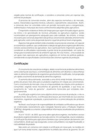 121



exigido pelas normas de certificação, e considera a conversão como um repensar dos
sistemas de produção.
     O processo de conversão envolve, além dos aspectos normativos e de mercado,
outros, relacionados a questões técnicas, culturais e, especialmente, educacionais. Assim,
a conversão deve ser entendida como um período necessário para a reorganização,
sedimentação e maturação dos novos conhecimentos adquiridos pelos agricultores.
      É importante estabelecer limites de tempo para que sejam efetuados alguns ajustes
na rotina e no aprendizado de técnicas utilizadas na agricultura orgânica, sendo
recomendável um planejamento adequado para cada realidade. No entanto, o tempo
necessário para conversão dependerá das práticas convencionais adotadas anteriormente
pelo agricultor, assim como do período durante o qual tais práticas foram empregadas.
      Aspectos mais gerais também estão envolvidos no processo de conversão, em especial
os econômicos e políticos, que condicionam a adoção da agricultura orgânica por diferentes
estratos socioeconômicos de agricultores. Isso é particularmente importante quando se
consideram as dificuldades relacionadas à perda inicial de produtividade, em razão do
tempo para recondicionamento do ambiente agrícola. Por esse motivo, a necessidade de
um apoio mais expressivo aos agricultores orgânicos em termos de políticas públicas,
considerando as especificidades características dos sistemas regionais de produção.


Certificação

      O crescimento da consciência ecológica, aliado à ocorrência de problemas alimentares
como a doença da vaca louca, a contaminação de alimentos com dioxinas e a desconfiança
sobre os alimentos originários de organismos geneticamente modificados, tem propiciado
um rápido crescimento da demanda de alimentos orgânicos.
      O aumento dessa demanda, associado a uma oferta ainda limitada, determinou a
prática de preços mais altos para os produtos orgânicos em relação aos convencionais.
Com o crescimento do mercado, criou-se a impessoalidade nas relações entre produtor e
consumidor, exigindo novos mecanismos de garantia de qualidade, o que levou ao
surgimento de “selos de garantia”, atualmente fornecidos por entidades não-
governamentais.
     A certificação orgânica tem como objetivo atestar processos de produção, e não os
produtos finais. Dessa forma, a certificação deve buscar, por intermédio de seus sistemas
normativos, regularizar a produção, o processamento e a comercialização dos produtos
orgânicos.
      No Brasil, essa função é de responsabilidade de entidades certificadoras que devem
ser credenciadas nacionalmente pelo Colegiado Nacional para a Produção Orgânica
(CNPOrg), obrigando-se a manter e disponibilizar informações atualizadas dos produtores
cadastrados.
       A Lei no 10.831, de 2003, que versa sobre agricultura orgânica, visa facilitar o acesso
de produtos orgânicos brasileiros ao mercado externo. Em contrapartida, essa lei estabelece
a certificação facultativa para agricultores familiares que comercializam diretamente com
consumidores, desde que seja assegurada, a esses consumidores e ao órgão fiscalizador, a
rastreabilidade do produto.
     Não existe um consenso com relação à certificação em nosso país, na medida em
que é um tema ainda recente, especialmente no âmbito das esferas de governo. De um
 