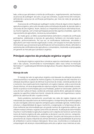 122



lado, estão os que defendem o mérito da certificação e, majoritariamente, são favoráveis
ao processo de auditagem; de outro, os que são contrários, ou pelo menos têm restrições,
defendendo o processo de certificação participativa, por meio de redes de geração de
credibilidade.
      O processo de certificação por auditagem recebe críticas de alguns setores ligados à
agricultura orgânica, pelo custo elevado e pela centralização do poder de decisão sobre a
concessão do selo orgânico. Assim, destaca-se a importância de buscar alternativas locais,
ou mesmo regionais, com a maior participação possível dos agentes envolvidos, sejam eles
representantes de agricultores, técnicos ou consumidores.
      De modo geral, as ONGs socioambientalistas defendem o modelo de certificação
participativa, viabilizando a inserção de agricultores familiares em mercados locais e
regionais, preferencialmente. Por sua vez, as certificadoras tradicionais, vinculadas a
agricultores com maior nível de organização e renda, com atuação no mercado nacional e
internacional, que pressionaram pela definição de normas brasileiras oficiais, defendem a
autonomia das certificadoras dos agricultores e consumidores, mostrando-se preocupadas
em garantir ao mercado que o produto é orgânico.


Principais aspectos da produção orgânica vegetal

      A produção orgânica vegetal deve considerar aspectos relacionados ao manejo do
solo e das culturas, encontrando-se recomendações sobre esses temas na Instrução
Normativa no 7, publicada pelo Ministério da Agricultura, Pecuária e Abastecimento (Mapa)
em 1999.

Manejo do solo

       O manejo do solo na agricultura orgânica está baseado na utilização de práticas
conservacionistas e na adição de matéria orgânica. A conservação do solo relaciona-se à
utilização de práticas capazes de diminuir os processos de erosão, evitando perdas de solo
e nutrientes. Isso é particularmente importante em regiões tropicais, onde a ocorrência de
chuvas intensas, em áreas desprovidas de cobertura vegetal, favorece sobremodo a erosão.
Dentre as práticas recomendadas para essa finalidade, podem ser destacadas: plantio em
curva de nível; cultivo em faixas; cordões de contenção; plantio direto; aplicação de resíduos
vegetais na superfície (cobertura morta); rotação de culturas com leguminosas e outras
plantas de cobertura do solo; e quebra-ventos.
       Outro problema normalmente encontrado nos solos de regiões tropicais está
relacionado aos reduzidos teores de matéria orgânica. A importância da matéria orgânica
no solo está ligada a diversos aspectos vantajosos para a atividade agrícola, melhorando a
estrutura, a disponibilidade de água e nutrientes, a oxigenação e a temperatura do solo.
Essas melhorias são intermediadas por um grande número de organismos edáficos, que
utilizam resíduos animais e vegetais como fonte de alimento. A utilização de determinados
insumos é recomendada na agricultura orgânica com o objetivo de favorecer aumento dos
teores de matéria orgânica do solo, podendo-se destacar o uso de estercos, compostos,
vermicompostos, biofertilizantes e resíduos vegetais. Exceções são feitas para os estercos
provenientes de criações industriais de animais domésticos, pela possibilidade de presença
de antibióticos e outros resíduos indesejáveis. Nesse caso, recomenda-se a realização de
compostagem até alcançar a bioestabilização antes de se aplicar esses materiais ao solo.
 