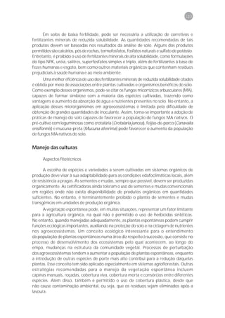 123



        Em solos de baixa fertilidade, pode ser necessária a utilização de corretivos e
fertilizantes minerais de reduzida solubilidade. As quantidades recomendadas de tais
produtos devem ser baseadas nos resultados da análise de solo. Alguns dos produtos
permitidos são calcários, pós de rochas, termofosfatos, fosfatos naturais e sulfato de potássio.
Entretanto, é proibido o uso de fertilizantes minerais de alta solubilidade, como formulações
do tipo NPK, uréia, salitres, superfosfatos simples e triplo, além de fertilizantes à base de
fezes humanas e esgoto, bem como outros materiais orgânicos que contenham resíduos
prejudiciais à saúde humana e ao meio ambiente.
      Uma melhor eficiência de uso dos fertilizantes minerais de reduzida solubilidade citados
é obtida por meio de associações entre plantas cultivadas e organismos benéficos do solo.
Como exemplo desses organismos, pode-se citar os fungos micorrízicos arbusculares (MA),
capazes de formar simbiose com a maioria das espécies cultivadas, trazendo como
vantagens o aumento da absorção de água e nutrientes presentes no solo. No entanto, a
aplicação desses microrganismos em agroecossistemas é limitada pela dificuldade de
obtenção de grandes quantidades de inoculante. Assim, torna-se importante a adoção de
práticas de manejo do solo capazes de favorecer a população de fungos MA nativos. O
pré-cultivo com leguminosas como crotalária (Crotalaria juncea), feijão-de-porco (Canavalia
ensiformis) e mucuna-preta (Mucuna aterrima) pode favorecer o aumento da população
de fungos MA nativos do solo.


Manejo das culturas

      Aspectos fitotécnicos

       A escolha de espécies e variedades a serem cultivadas em sistemas orgânicos de
produção deve visar à sua adaptabilidade para as condições edafoclimáticas locais, além
de resistência a pragas. As sementes e mudas, sempre que possível, devem ser produzidas
organicamente. As certificadoras ainda toleram o uso de sementes e mudas convencionais
em regiões onde não exista disponibilidade de produtos orgânicos em quantidades
suficientes. No entanto, é terminantemente proibido o plantio de sementes e mudas
transgênicas em unidades de produção orgânica.
      A vegetação espontânea pode, em muitas situações, representar um fator limitante
para a agricultura orgânica, na qual não é permitido o uso de herbicidas sintéticos.
No entanto, quando manejadas adequadamente, as plantas espontâneas podem cumprir
funções ecológicas importantes, auxiliando na proteção do solo e na ciclagem de nutrientes
nos agroecossistemas. Um conceito ecológico interessante para o entendimento
da população de plantas espontâneas numa área diz respeito à sucessão, que consiste no
processo de desenvolvimento dos ecossistemas pelo qual acontecem, ao longo do
empo, mudanças na estrutura da comunidade vegetal. Processos de perturbação
dos agroecossistemas tendem a aumentar a população de plantas espontâneas, enquanto
a introdução de outras espécies de porte mais alto contribui para a redução daquelas
plantas. Esse conceito tem sido aplicado especialmente em sistemas agroflorestais. Outras
estratégias recomendadas para o manejo da vegetação espontânea incluem
capinas manuais, roçadas, cobertura viva, cobertura morta e consórcios entre diferentes
espécies. Além disso, também é permitido o uso de cobertura plástica, desde que
não cause contaminação ambiental, ou seja, que os resíduos sejam eliminados após a
lavoura.
 