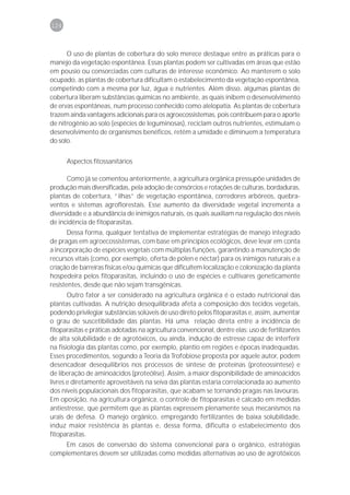 124



      O uso de plantas de cobertura do solo merece destaque entre as práticas para o
manejo da vegetação espontânea. Essas plantas podem ser cultivadas em áreas que estão
em pousio ou consorciadas com culturas de interesse econômico. Ao manterem o solo
ocupado, as plantas de cobertura dificultam o estabelecimento da vegetação espontânea,
competindo com a mesma por luz, água e nutrientes. Além disso, algumas plantas de
cobertura liberam substâncias químicas no ambiente, as quais inibem o desenvolvimento
de ervas espontâneas, num processo conhecido como alelopatia. As plantas de cobertura
trazem ainda vantagens adicionais para os agroecossistemas, pois contribuem para o aporte
de nitrogênio ao solo (espécies de leguminosas), reciclam outros nutrientes, estimulam o
desenvolvimento de organismos benéficos, retêm a umidade e diminuem a temperatura
do solo.


      Aspectos fitossanitários

      Como já se comentou anteriormente, a agricultura orgânica pressupõe unidades de
produção mais diversificadas, pela adoção de consórcios e rotações de culturas, bordaduras,
plantas de cobertura, “ilhas” de vegetação espontânea, corredores arbóreos, quebra-
ventos e sistemas agroflorestais. Esse aumento da diversidade vegetal incrementa a
diversidade e a abundância de inimigos naturais, os quais auxiliam na regulação dos níveis
de incidência de fitoparasitas.
       Dessa forma, qualquer tentativa de implementar estratégias de manejo integrado
de pragas em agroecossistemas, com base em princípios ecológicos, deve levar em conta
a incorporação de espécies vegetais com múltiplas funções, garantindo a manutenção de
recursos vitais (como, por exemplo, oferta de pólen e néctar) para os inimigos naturais e a
criação de barreiras físicas e/ou químicas que dificultem localização e colonização da planta
hospedeira pelos fitoparasitas, incluindo o uso de espécies e cultivares geneticamente
resistentes, desde que não sejam transgênicas.
       Outro fator a ser considerado na agricultura orgânica é o estado nutricional das
plantas cultivadas. A nutrição desequilibrada afeta a composição dos tecidos vegetais,
podendo privilegiar substâncias solúveis de uso direto pelos fitoparasitas e, assim, aumentar
o grau de suscetibilidade das plantas. Há uma relação direta entre a incidência de
fitoparasitas e práticas adotadas na agricultura convencional, dentre elas: uso de fertilizantes
de alta solubilidade e de agrotóxicos, ou ainda, indução de estresse capaz de interferir
na fisiologia das plantas como, por exemplo, plantio em regiões e épocas inadequadas.
Esses procedimentos, segundo a Teoria da Trofobiose proposta por aquele autor, podem
desencadear desequilíbrios nos processos de síntese de proteínas (proteossíntese) e
de liberação de aminoácidos (proteólise). Assim, a maior disponibilidade de aminoácidos
livres e diretamente aproveitáveis na seiva das plantas estaria correlacionada ao aumento
dos níveis populacionais dos fitoparasitas, que acabam se tornando pragas nas lavouras.
Em oposição, na agricultura orgânica, o controle de fitoparasitas é calcado em medidas
antiestresse, que permitem que as plantas expressem plenamente seus mecanismos na
urais de defesa. O manejo orgânico, empregando fertilizantes de baixa solubilidade,
induz maior resistência às plantas e, dessa forma, dificulta o estabelecimento dos
fitoparasitas.
    Em casos de conversão do sistema convencional para o orgânico, estratégias
complementares devem ser utilizadas como medidas alternativas ao uso de agrotóxicos
 