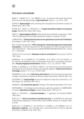 126



Literatura consultada

AKIBA, F.; CARMO, M. G. F. do; RIBEIRO, R. de L. As doenças infecciosas das lavouras
dentro de uma visão agroecológica. Ação Ambiental, Viçosa, n. 5, p. 30-33, 1999.

ALTIERI, M. Agroecologia: bases científicas para uma agricultura sustentável. Guaíba: Ed.
Agropecuária, 2002. 592 p.
ALTIERI, M. A.; SILVA, E. N.; NICHOLLS, C. I. O papel da biodiversidade no manejo de
pragas. Ribeirão Preto: Holos, 2003. 226 p.

ASSIS, R. L. Agroecologia no Brasil: análise do processo de difusão e perspectivas.. 2002.
150p.Tese (Doutorado)-Universidade Estadual de Campinas, Campinas, SP, 2002.
CHABOUSSOU, F. Plantas doentes pelo uso de agrotóxicos (a teoria da Trofobiose).
Porto Alegre: L & PM, 1987. 256 p.

FAO. Connuttee ib agriculture. FAO’s strategy for a food chain approach to food safety
and quality: a framework document for the development of future strategic direction.
2003. Disponível em: <http://www.fao.org/DOCREP/MEETING/006/Y8350e.htm>. Acesso
em: 11 maio 2004.

COSTA, M. B. B. da (Coord.). Adubação verde no sul do Brasil. Rio de Janeiro: AS-PTA,
1993. 346 p.
ESPINDOLA, J. A. A.; ALMEIDA, D. L. de; GUERRA, J. G. M.; SILVA, E. M. R. da; SOUZA, F. A.
de. Influência da adubação verde na colonização micorrízica e na produção da batata-
doce. Pesquisa Agropecuária Brasileira, Brasília, v. 33, n. 3, p. 339-347, 1998.

FEIDEN, A.; ALMEIDA, D. L. de; VITOI, V.; ASSIS, R. L. de. Processo de conversão de sistemas
de produção convencionais para sistemas de produção orgânicos. Cadernos de Ciência e
Tecnologia, Brasília, v. 19, n. 2, p. 179-204, 2002.

FERNANDES, M. do C. de A. Defensivos alternativos: ferramenta para uma agricultura
ecológica, não poluente, produtora de alimentos sadios. Rio de Janeiro: CREA-RJ, 2002. 14 p.

GLIESSMAN, S. R. Agroecologia: processos ecológicos em agricultura sustentável. 2. ed.
Porto Alegre: Ed. da UFRGS, 2001. 653 p.

HOWARD, A. Un testamento agricola. Santiago, Chile: Imprenta Universitaria, 1947. 237 p.

KHATOUNIAN, C. A. Estratégias de conversão para a agricultura orgânica. In: AMBROSANO,
E. (Coord.). Agricultura ecológica. Guaíba: Agropecuária, 1999. p.57-71.
MELO, I. S.; AZEVEDO, J. L. Controle biológico: v. 1. Jaguariúna, SP: Embrapa-CNPMA,
1998. 264 p.

NEVES, M. C. P. Riscos associados ao histórico do solo. In: ELEMENTOS de apoio para
as Boas Práticas Agrícolas e o sistema APPCC (PAS CAMPO). Brasília, DF: Embrapa, 2004.
p. 83-86.

NEVES, M. C. P.; ALMEIDA, D. L. de; DE-POLLI, H.; GUERRA, J. G. M.; RIBEIRO, R. de L. D.
Agricultura orgânica: uma estratégia para o desenvolvimento de sistemas agrícolas
sustentáveis. Seropédica: Edur, 2004. 98 p.
 