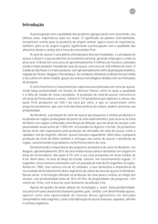 131



Introdução

       A preocupação com a qualidade dos produtos agropecuários vem assumindo, nos
últimos anos, importância cada vez maior. O significado da palavra rastreabilidade,
inicialmente restrita para os produtos de origem animal, agora cresce de importância,
também, para os de origem vegetal, significando a preocupação com a qualidade dos
alimentos desde o campo até a mesa do consumidor final.
      A cana-de-açúcar é uma planta utilizada para diversas finalidades, e a produção de
açúcar e álcool é a que predomina na economia nacional, gerando empregos e renda na
área rural. O Brasil tem uma área de aproximadamente 5 milhões de hectares cultivados
sendo o maior produtor mundial de cana-de-açúcar, com cerca de 330 milhões de t/ano. O
Estado de São Paulo é o maior produtor, com aproximadamente 60% da produção brasileira,
seguido de Paraná, Alagoas e Pernambuco. As condições climáticas no Brasil têm permitido
o seu cultivo em vários estados, graças aos avanços tecnológicos obtidos entre as instituições
de pesquisa.
      O norte fluminense é responsável por expressiva área plantada com cana-de-açúcar,
tendo baixa produtividade em função de diversos fatores, entre os quais a qualidade
e a falta de mudas de novas variedades. A produção de cana-de-açúcar concentra-se
em áreas de fornecedores e usinas, existem 8.724 produtores que exploram a cultura, dos
quais 93% produzem até 500 t de cana por safra, o que os caracterizam como
pequenos produtores, que, por meio das boas práticas da cultura, podem aumentar sua
produtividade.
       No Nordeste, a produção de cana-de-açúcar por pequenos e médios produtores é
localizada em regiões privilegiadas do ponto de vista edafoclimático, pois situa-se na Zona
da Mata e em regiões conhecidas como Brejos de Altitude, que são áreas de exceção, com
pluviosidade anual acima de 1.000 mm, incrustadas no Agreste e Sertão. Os produtores
dessas áreas são responsáveis pela produção de derivados da cana-de-açúcar como a
rapadura, mel-de-engenho, alfenim, açúcar mascavo e aguardente. Além disso, a pequena
produção da Zona da Mata também é entregue nas usinas de açúcar e destilarias da
região, caracterizando os produtores como fornecedores de cana.
      Demonstrando a importância dos pequenos produtores de cana no Nordeste, em
Alagoas, aproximadamente 30% da cana moída nessas usinas e destilarias tem origem em
áreas de fornecedores, dos quais 61% têm a sua cana produzida em áreas médias de
6 ha. Além disso, na área do Brejo do Estado, existem, em funcionamento regular, 11
engenhos. Esses números contrastam com um passado de mais de 87 engenhos na região.
Ainda em 1980, esse número era de 42 unidades, o que demonstra a importância da
necessidade do fortalecimento desse segmento da cadeia da cana-de-açúcar no Nordeste.
Nessas áreas, a tecnologia utilizada na produção da cana pouco evoluiu ao longo dos
séculos, com produtividade baixa de 30 a 40 t/ha. As propriedades são pequenas, com
menos de 10 ha, com a área de cana raramente excedendo 2 ha.
      Apesar do quadro de baixa adoção de tecnologias e, assim, baixa produtividade,
essa área tem uma característica bastante positiva, pois, tal fato, com determinados ajustes,
aparece como uma oportunidade de inserção desses agricultores em mercados
consumidores mais exigentes, como o da fabricação de açúcar mascavo, rapadura, alfenim
e cachaça orgânicos.
 