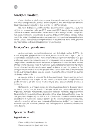 132



Condições climáticas
      Cultura de clima tropical, a temperatura, dentre os elementos não controlados, é o
mais importante para a cana, sendo a mínima exigida de 20ºC. Observa-se que a maioria
dos principais países produtores situa-se entre 15º e 30º de latitude.
      Nas fases de brotação, perfilhamento e desenvolvimento vegetativo, a cultura é
exigente em temperatura, maior que 20ºC, sendo a ideal 25ºC. A precipitação pluviométrica
deve ser de 1.400 a 1.500 mm/ano, e na fase de maturação a temperatura e a precipitação
mais baixas favorecem a concentração da sacarose. O desenvolvimento da cultura é melhor
quando há maior intensidade luminosa com poucos riscos de geadas e baixa incidência de
ventos. Devido a essas condições é importante não se escolher áreas muito baixas, próximas
aos rios e lagoas, onde as geadas podem ser predominantes.


Topografia e tipos de solo

       As áreas planas ou levemente acidentadas, com declividade máxima de 15%, são
as mais adequadas, por permitirem a mecanização e reduzirem os custos de produção. Em
se tratando de áreas de baixada, é muito importante que sejam bem drenadas, visto que,
se a lavoura apresentar excesso de água por um longo período, a produção poderá ficar
comprometida. Quando a área tiver declividade, é importante o plantio em curvas de nível,
a fim de evitar a erosão e a perda de nutrientes. Outra prática conservacionista importante
é a manutenção dos resíduos culturais na superfície do solo, como cobertura morta. Esta
protege o solo do impacto direto das gotas de chuva e evita, assim, o início do processo de
erosão. A própria palhada da cana-de-açúcar é muito eficiente nesse controle, quando
não incorporada ao solo.
      A cana-de-açúcar é uma planta de boa rusticidade, desenvolvendo-se bem
em praticamente todos os tipos de solo, devendo-se evitar solos com profundidade
(perfil) inferior a 30 cm, lençol freático muito alto, excessivamente arenosos e
declivosos.
      No Nordeste, as principais classes de solos ocupadas pela cana-de-açúcar são os
Neossolos, que são os solos aluviais, localizados nas várzeas, os Latossolos Amarelos e
Argissolos Amarelos e Acinzentados, localizados no topo e na encosta da paisagem dos
Tabuleiros Costeiros. A limitação dos Neossolos está na altura do lençol freático, o que faz
com que uma drenagem seja necessária. Já as outras classes possuem como limitações os
baixos teores de nutrientes e a coesão do solo, que lhe confere uma consistência dura ou
muito dura quando o solo está seco, passando a friável quando úmido. Essa coesão, aliada
à compactação por máquinas, pode vir a ser muito prejudicial ao desenvolvimento das
raízes da cana.


Épocas de plantio
Região Sudeste

      Cana de ano: setembro a novembro.
      Cana de ano e meio: janeiro a março.
 