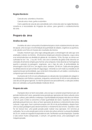 133



Região Nordeste

      Cana de ano: setembro a fevereiro.
      Cana de ano e meio: junho a setembro.
      Com o plantio de cana de ano coincidindo com o início do calor na região Nordeste,
ressalta-se a necessidade de irrigação da cultura, para garantir o estabelecimento
da cana.



Preparo da área

Análise do solo

      A análise do solo é uma prática fundamental para o bom estabelecimento da cana-
de-açúcar, uma vez que a recomendação da quantidade de adubos, orgânicos ou químicos,
e de calcário será feita em função dos resultados da mesma.
       Estudos mostram que uma regra adequada para a amostragem do solo que será
analisado é coletar, no mínimo, 20 amostras simples por amostra composta, e que a área
a ser amostrada deve ser dividida em glebas de, no máximo, 10 ha. Ou seja, se a área a ser
cultivada for de 1 ha, 2 ou até 10 ha, este será o tamanho da gleba onde deverão ser
coletadas 20 amostras simples para formar uma composta. Estas deverão ser homogêneas
quanto à posição na paisagem, vegetação, uso e tipo de solo. A profundidade de
amostragem é de 0-20 cm e, em alguns casos, também, 20-40 cm. Cada uma das glebas
escolhidas deverá ser percorrida em ziguezague, retirando-se com trado ou enxadão as 20
subamostras por profundidade, que serão bem misturadas em um balde e constituirão a
composta que será enviada ao laboratório.
      A amostra de 0-20 cm será utilizada para os cálculos das necessidades de calagem e
das adubações com fósforo e potássio, enquanto a amostra de 20-40 cm será utilizada no
caso do uso do gesso agrícola. Se não for possível esse procedimento, o solo para análise
deve ser coletado a uma profundidade média de 30 cm.


Preparo do solo

       O preparo deve ser bem executado, uma vez que o canavial vai permanecer por um
período mínimo de 5 anos, passando nesse período por operações de tratos culturais como
capinas, cultivos, pela colheita e embarque. A profundidade de preparo não deve ser inferior
a 30 cm, pois é onde se concentra a maior quantidade de raízes. Quando o terreno for
plantado pela primeira vez, deve-se fazer operações de destoca e enleiramento dos restos
culturais. Logo após, fazer a primeira aração com 30 cm de profundidade e depois fazer
uma ou duas gradagens para destorroamento e nivelamento do terreno. Quando o solo
for de textura leve, uma grade pesada pode realizar essa operação. Em terrenos já
cultivados, faz-se uma aração para cortar as raízes da cultura anterior a uma profundidade
de 25 cm, sendo em seguida incorporadas ao solo, facilitando sua decomposição. Quando
o solo estiver muito compactado, é comum, em grandes áreas, uma subsolagem com
máquina pesada.
 