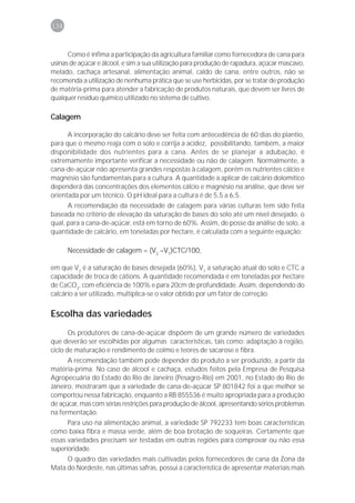 134



      Como é ínfima a participação da agricultura familiar como fornecedora de cana para
usinas de açúcar e álcool, e sim a sua utilização para produção de rapadura, açúcar mascavo,
melado, cachaça artesanal, alimentação animal, caldo de cana, entre outros, não se
recomenda a utilização de nenhuma prática que se use herbicidas, por se tratar de produção
de matéria-prima para atender a fabricação de produtos naturais, que devem ser livres de
qualquer resíduo químico utilizado no sistema de cultivo.

Calagem

      A incorporação do calcário deve ser feita com antecedência de 60 dias do plantio,
para que o mesmo reaja com o solo e corrija a acidez, possibilitando, também, a maior
disponibilidade dos nutrientes para a cana. Antes de se planejar a adubação, é
extremamente importante verificar a necessidade ou não de calagem. Normalmente, a
cana-de-açúcar não apresenta grandes respostas à calagem, porém os nutrientes cálcio e
magnésio são fundamentais para a cultura. A quantidade a aplicar de calcário dolomítico
dependerá das concentrações dos elementos cálcio e magnésio na análise, que deve ser
orientada por um técnico. O pH ideal para a cultura é de 5,5 a 6,5.
      A recomendação da necessidade de calagem para várias culturas tem sido feita
baseada no critério de elevação da saturação de bases do solo até um nível desejado, o
qual, para a cana-de-açúcar, está em torno de 60%. Assim, de posse da análise de solo, a
quantidade de calcário, em toneladas por hectare, é calculada com a seguinte equação:

      Necessidade de calagem = (V2 –V1)CTC/100,

em que V2 é a saturação de bases desejada (60%), V1 a saturação atual do solo e CTC a
capacidade de troca de cátions. A quantidade recomendada é em toneladas por hectare
de CaCO3, com eficiência de 100% e para 20cm de profundidade. Assim, dependendo do
calcário a ser utilizado, multiplica-se o valor obtido por um fator de correção.


Escolha das variedades
       Os produtores de cana-de-açúcar dispõem de um grande número de variedades
que deverão ser escolhidas por algumas características, tais como: adaptação à região,
ciclo de maturação e rendimento de colmo e teores de sacarose e fibra.
      A recomendação também pode depender do produto a ser produzido, a partir da
matéria-prima. No caso de álcool e cachaça, estudos feitos pela Empresa de Pesquisa
Agropecuária do Estado do Rio de Janeiro (Pesagro-Rio) em 2001, no Estado do Rio de
Janeiro, mostraram que a variedade de cana-de-açúcar SP 801842 foi a que melhor se
comportou nessa fabricação, enquanto a RB 855536 é muito apropriada para a produção
de açúcar, mas com sérias restrições para produção de álcool, apresentando sérios problemas
na fermentação.
      Para uso na alimentação animal, a variedade SP 792233 tem boas características
como baixa fibra e massa verde, além de boa brotação de soqueiras. Certamente que
essas variedades precisam ser testadas em outras regiões para comprovar ou não essa
superioridade.
     O quadro das variedades mais cultivadas pelos fornecedores de cana da Zona da
Mata do Nordeste, nas últimas safras, possui a característica de apresentar materiais mais
 