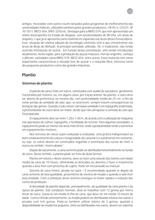 135



antigos, mesclados com outros recém-lançados pelos programas de melhoramento das
universidades federais, utilizados também pelos grandes produtores: CB 45-3, CO331, SP
70-1011, RB72-454, SP81-3250 etc. Destaque para a RB92-579, que tem apresentado um
ótimo desempenho no Estado de Alagoas, com produtividades de 90 t/ha, em áreas de
sequeiro, e que já se apresenta como material em expansão nas áreas desses fornecedores.
Essa situação de relativa adoção de tecnologia contrasta com a que encontramos nas
áreas de Brejo de Altitude. A principal variedade utilizada, 3X, é tradicional, não tendo
ocorrido introdução de outras. Em função dessa constatação, vêm sendo introduzidas
atualmente, nesta região, para a produção de açúcar mascavo, mel-de-engenho, cachaça
e alfenim, variedades como RB92-579, RB72-454, entre outras. Esses materiais têm como
importantes características o elevado teor de açúcar e a reduzida fibra, interesse tanto
dos pequenos produtores como das grandes indústrias.


Plantio
Sistemas de plantio

       O plantio da cana é feito em sulcos, construídos com auxílio de sulcadores, geralmente
tracionados por tratores, ou, em alguns casos, por tração animal. No plantio, o sulco deve
ser aberto de preferência no mesmo dia, com profundidade média de 25 cm, a fim de
evitar perdas de umidade do solo, que, se ocorrerem, sempre trazem conseqüências na
brotação das gemas. Quando o solo estiver com baixa umidade e em topografia acidentada,
a profundidade do sulco deve ser maior, desde que não ultrapasse a camada do solo que
foi preparada.
     O espaçamento deve ser entre 1,20 e 1,40 m, de acordo com a utilização de máquinas
nas operações de cultivo, topografia, e fertilidade do terreno. Para algumas variedades, o
espaçamento pode ser menor nas áreas mais férteis, onde a produtividade tende a aumentar
em espaçamentos menores.
      Nos terrenos de relevo suave ondulado a ondulado, uma prática indispensável ao
bom estabelecimento da cultura e longevidade do canavial é o sulcamento em contorno,
ou seja, os sulcos devem ser construídos seguindo a orientação das curvas de nível, e
nunca no sentido “morro abaixo”.
      Depois do sulcamento, a cana-semente pode ser distribuída horizontalmente no fundo
do sulco. Nesse sentido, o plantio pode ser feito de duas formas:
     Plantio em toletes – Neste sistema, deve-se fazer uma seleção dos toletes com idade
média da cana de 10 meses, eliminando os brocados ou doentes e fazer o tratamento
quando a área tiver com presença de cupins. Pode ser mecanizado ou manual.
      Sistema de cana inteira, picada no sulco – É recomendado quando se dispõe de
cana-semente de boa qualidade, proveniente de viveiros de mudas e quando o solo tiver
boa umidade. Com a utilização desse sistema consegue-se maior rapidez e redução dos
custos de produção.
      A densidade de plantio depende, principalmente, da qualidade da cana-planta e da
época de plantio. Sob condições normais, deve-se trabalhar com 12 gemas por metro
linear de sulco. Gasta-se em média 8 t/ha de cana, que deve ter em média 10 meses de
idade. Como referido anteriormente, as mudas podem ser distribuídas inteiras nos sulcos e
picadas com três gemas. Pode-se também utilizar toletes de 3 gemas, quando a
disponibilidade de mudas for pequena. Uma vez distribuídas nos sulcos, devem ser cobertas
 