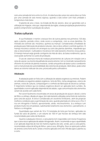 136



com uma camada de terra entre 6 e 8 cm. A cobertura das canas nos sulcos deve ser feita
por uma camada de solo menos espessa, quando o solo estiver com mais umidade e
temperatura mais baixa.
       O plantio de ano e meio, no Estado do Rio de Janeiro, deve ser garantido com a
utilização de irrigação, visto que, dependendo da região, a baixa precipitação pluviométrica
poderá comprometer a produção da cultura.


Tratos culturais
      A sua finalidade é manter a lavoura livre de outras plantas nos primeiros 120 dias
após o plantio, período crítico, onde ocorre a competição com as ervas daninhas. Os
métodos de controle são: mecânico, químico ou manual. Considerando a finalidade de
produção para fabricação de produtos naturais, não se deve utilizar o controle químico. O
manejo mecânico consiste em arranquio ou corte das plantas daninhas, impedindo que
elas se desenvolvam. Cultivadores mecânicos têm sido bastante eficientes nessa prática.
O manejo manual exige grande contigente de mão de obra, de baixo rendimento, que às
vezes pode aumentar os custos de produção.
      O uso de cobertura morta de resíduos provenientes de culturas em rotação com a
cana-de-açúcar, ou mesmo da palhada da socaria anterior, tem se mostrado razoavelmente
eficiente no controle de plantas invasoras, sendo uma prática de baixo custo e condizente
com a manutenção da sustentabilidade dos sistemas de produção. Além disso, pode evitar
danos ao sistema radicular da cana, provocado pelos cultivadores.

Adubação

       A adubação pode ser feita com a utilização de adubos orgânicos ou minerais. Podem
ser utilizados os seguintes adubos orgânicos: torta de filtro, tortas oleaginosas, esterco de
animais, restos de culturas, compostagem e o vinhoto da fabricação de álcool ou cachaça.
É importante lembrar que os resíduos orgânicos devem ser aplicados bem curtidos. As
quantidades a serem aplicadas dependerão do adubo, cujas concentrações dos elementos
variam de acordo com cada fonte.
        Por serem facilmente encontradas em áreas de produção de açúcar e álcool, a torta
de filtro e a vinhaça, diluída em água, têm sido bastante utilizadas como fonte de nutrientes
para cana-de-açúcar. A torta é considerada um excelente fertilizante, além de propiciar
melhores condições para a germinação da cana, quando plantada em clima seco e frio. É
rica em nitrogênio e fósforo, apresentando, ainda, micronutrientes. Já a vinhaça é um
produto muito rico em potássio, substituindo totalmente esse elemento e, parcialmente, o
fósforo e o nitrogênio.
     Quantidades que variam de 10 a 15 toneladas de torta por hectare, aplicadas no
fundo do sulco de plantio, e um volume de 100 m3 por hectare de vinhaça têm sido
recomendados para solos do Nordeste.
      Quanto à adubação mineral, a cana-planta tem respondido com menor freqüência
que a cana-soca à aplicação do adubo nitrogenado. Assim, recomenda-se que a quantidade
a ser aplicada dependa do teor de matéria orgânica do solo, sendo, para a cana-planta,
recomendada a dose de 60 kg de N/ha e, para a soca, 80 kg/ha. Deve-se optar pelo sulfato
de amônio como fonte de N, sendo o mesmo aplicado entre 60 e 90 dias após o plantio ou
o corte.
 
