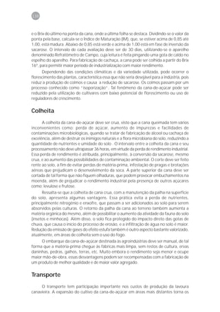 138



e o Brix do último na ponta da cana, onde a última folha se destaca. Dividindo-se o valor da
ponta pela base, calcula-se o Índice de Maturação (IM), que, se estiver acima de 0,85 até
1,00, está madura. Abaixo de 0,85 está verde e acima de 1,00 está em fase de inversão da
sacarose. O intervalo de cada avaliação deve ser de 30 dias, utilizando-se o aparelho
denominado Refratômetro de Campo, cuja leitura é feita pingando uma gota de caldo no
espelho do aparelho. Para fabricação de cachaça, a cana pode ser colhida a partir do Brix
16º, para permitir maior período de industrialização com maior rendimento.
       Dependendo das condições climáticas e da variedade utilizada, pode ocorrer o
florescimento das plantas, característica essa que não seria desejável para a indústria, pois
reduz a produção de colmos e causa a redução de sacarose. Os colmos passam por um
processo conhecido como “isoporização”. Tal fenômeno da cana-de-açúcar pode ser
reduzido pela utilização de cultivares com baixo potencial de florescimento ou uso de
reguladores de crescimento.


Colheita
      A colheita da cana-de-açúcar deve ser crua, visto que a cana queimada tem vários
inconvenientes como: perda de açúcar, aumento de impurezas e facilidades de
contaminações microbiológicas, quando se tratar de fabricação de álcool ou cachaça de
excelência, além de destruir os inimigos naturais e a flora microbiana do solo, reduzindo a
quantidade de nutrientes e umidade do solo . O intervalo entre a colheita da cana e seu
processamento não deve ultrapassar 36 horas, em virtude da perda de rendimento industrial.
Essa perda de rendimento é atribuída, principalmente, à conversão da sacarose, mesmo
crua, e ao aumento das possibilidades de contaminação ambiental. O corte deve ser feito
rente ao solo, a fim de evitar perdas de matéria-prima, infestação de pragas e brotações
aéreas que prejudicam o desenvolvimento da soca. A parte superior da cana deve ser
cortada de tal forma que não fiquem olhaduras, que podem provocar embuchamentos na
moenda, além de prejudicar o rendimento industrial pela presença de outros açúcares
como; levulose e frutose.
      Ressalta-se que a colheita de cana crua, com a manutenção da palha na superfície
do solo, apresenta algumas vantagens. Essa prática evita a perda de nutrientes,
principalmente nitrogênio e enxofre, que passam a ser adicionados ao solo para serem
absorvidos pelas culturas. O retorno da palha da cana ao terreno também aumenta a
matéria orgânica do mesmo, além de possibilitar o aumento da atividade da fauna do solo
(insetos e minhocas). Além disso, o solo fica protegido do impacto direto das gotas de
chuva, que causa o início do processo de erosão, e a infiltração de água no solo é maior.
Redução da emissão de gases do efeito estufa também é outro aspecto bastante valorizado,
atualmente, em áreas de colheita sem o uso do fogo.
      O embarque da cana-de-açúcar destinada às agroindústrias deve ser manual, de tal
forma que a matéria-prima chegue às fábricas mais limpa, sem restos de cultura, ervas
daninhas, pedras, galhos, terras, etc. Muito embora o rendimento seja menor e ocupe
maior mão-de-obra, essas desvantagens podem ser recompensadas com a fabricação de
um produto de melhor qualidade e de maior valor agregado.


Transporte
     O transporte tem participação importante nos custos de produção da lavoura
canavieira. A expansão do cultivo da cana-de-açúcar em áreas mais distantes torna os
 