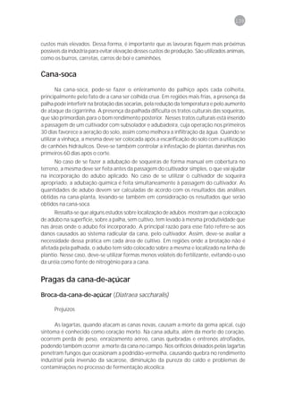 139



custos mais elevados. Dessa forma, é importante que as lavouras fiquem mais próximas
possíveis da indústria para evitar elevação desses custos de produção. São utilizados animais,
como os burros, carretas, carros de boi e caminhões.


Cana-soca
       Na cana-soca, pode-se fazer o enleiramento do palhiço após cada colheita,
principalmente pelo fato de a cana ser colhida crua. Em regiões mais frias, a presença da
palha pode interferir na brotação das socarias, pela redução da temperatura e pelo aumento
de ataque da cigarrinha. A presença da palhada dificulta os tratos culturais das soqueiras,
que são primordiais para o bom rendimento posterior. Nesses tratos culturais está inserido
a passagem de um cultivador com subsolador e adubadeira, cuja operação nos primeiros
30 dias favorece a aeração do solo, assim como melhora a infiltração da água. Quando se
utilizar a vinhaça, a mesma deve ser colocada após a escarificação do solo com a utilização
de canhões hidráulicos. Deve-se também controlar a infestação de plantas daninhas nos
primeiros 60 dias após o corte.
      No caso de se fazer a adubação de soqueiras de forma manual em cobertura no
terreno, a mesma deve ser feita antes da passagem do cultivador simples, o que vai ajudar
na incorporação do adubo aplicado. No caso de se utilizar o cultivador de soqueira
apropriado, a adubação química é feita simultaneamente à passagem do cultivador. As
quantidades de adubo devem ser calculadas de acordo com os resultados das análises
obtidas na cana-planta, levando-se também em consideração os resultados que serão
obtidos na cana-soca.
      Ressalta-se que alguns estudos sobre localização de adubos mostram que a colocação
de adubo na superfície, sobre a palha, sem cultivo, tem levado à mesma produtividade que
nas áreas onde o adubo foi incorporado. A principal razão para esse fato refere-se aos
danos causados ao sistema radicular da cana, pelo cultivador. Assim, deve-se avaliar a
necessidade dessa prática em cada área de cultivo. Em regiões onde a brotação não é
afetada pela palhada, o adubo tem sido colocado sobre a mesma e localizado na linha de
plantio. Nesse caso, deve-se utilizar formas menos voláteis do fertilizante, evitando o uso
da uréia como fonte de nitrogênio para a cana.


Pragas da cana-de-açúcar
Broca-da-cana-de-açúcar (Diatraea saccharalis)

      Prejuízos

      As lagartas, quando atacam as canas novas, causam a morte da gema apical, cujo
sintoma é conhecido como coração morto. Na cana adulta, além da morte do coração,
ocorrem perda de peso, enraizamento aéreo, canas quebradas e entrenós atrofiados,
podendo também ocorrer a morte da cana no campo. Nos orifícios deixados pelas lagartas
penetram fungos que ocasionam a podridão-vermelha, causando quebra no rendimento
industrial pela inversão da sacarose, diminuição da pureza do caldo e problemas de
contaminações no processo de fermentação alcoólica.
 