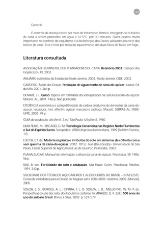 143



      Controle

      O controle da doença é feito por meio de tratamento térmico, imergindo-se os toletes
de cana a serem plantados em água a 52,5ºC, por 30 minutos. Outra prática muito
importante no controle do raquitismo é a desinfecção dos facões utilizados no corte dos
toletes de cana. Esta é feita por meio do aquecimento das duas faces do facão em fogo .



Literatura consultada

ASSOCIAÇÃO FLUMINENSE DOS PLANTADORES DE CANA. Relatório 2003. Campos dos
Goytacazes, RJ, 2003.

ANUÁRIO estatístico do Estado do Rio de Janeiro, 2003. Rio de Janeiro: CIDE, 2003.
CARDOSO, Maria das Graças. Produção de aguardente de cana-de-açúcar. Lavras: Ed.
da Ufla, 2001. 264 p.

DEMATÊ, J. L. Curso: tópicos em fertilidade do solo aplicados na cultura da cana-de-açúcar.
Maceió, AL, 2001. 146 p. Não publicado.
EFICIÊNCIA econômica e competitividade da cadeia produtiva de derivados da cana-de-
açúcar: rapadura, mel, alfenim, açúcar mascavo e cachaça. Maceió: SEBRAE-AL; FADE-
UFPE, 2003. 99 p.

GUIA de adubação ultrafértil. 3.ed. São Paulo: Ultrafertil, 1980
LIMA FILHO, M.; RISCADO, G. M. Tecnologia Canavieira nas Regiões Norte Fluminense
e Sul do Espírito Santo. Seropédica: UFRRJ-Imprensa Universitária, 1999 (Boletim Técnico,
12).

LUCCA, E.F. de. Matéria orgânica e atributos do solo em sistemas de colheita com e
sem queima da cana-de-açúcar. 2002. 101 p. Tese (Doutorado) - Universidade de São
Paulo, Escola Superior de Agricultura Luiz de Queiroz, Piracicaba, 2002.

PLANALSUCAR. Manual de orientação: cultura da cana-de-açúcar. Piracicaba, SP, 1986.
56 p.

RAIJ, B. van. Fertilidade do solo e adubação. São Paulo: Ceres; Piracicaba: Potafos,
1991. 343 p.

SOCIEDADE DOS TÉCNICOS AÇUCAREIROS E ALCOOLEIROS DO BRASIL – STAB LESTE.
Censo de variedades para o Estado de Alagoas safra 2004/2005: relatório, 2005. [Maceió],
2005.
SOUZA, L. S.; BORGES, A. L.; CINTRA, F. L. D; SOUZA, L. D.; MELLO-IVO, W. M. P. de.
Perspectivas de uso dos solos dos tabuleiros costeiros. In: ARAÚJO, Q. R. (Ed.). 500 anos de
uso do solo no Brasil. Ilhéus: Editus, 2002. p. 527-579.
 