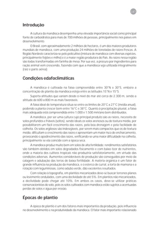 147



Introdução
      A cultura da mandioca desempenha uma elevada importância social como principal
fonte de carboidratos para mais de 700 milhões de pessoas, principalmente nos países em
desenvolvimento.
       O Brasil, com aproximadamente 2 milhões de hectares, é um dos maiores produtores
mundiais de mandioca, com uma produção 24 milhões de toneladas de raízes frescas. A
Região Nordeste caracteriza-se pelo policultivo (mistura de mandioca com diversas espécies,
principalmente feijões e milho) e é a maior região produtora do País. As raízes nessa região
são todas transformadas em farinha de mesa. Por sua vez, a procura por ingredientes para
ração animal vem crescendo, fazendo com que a mandioca seja utilizada integralmente
(raiz e parte aérea).


Condições edafoclimáticas

     A mandioca é cultivada na faixa compreendida entre 30°N e 30°S, embora a
concentração de plantio da mandioca esteja entre as latitudes 15°N e 15°S.
       Suporta altitudes que variam desde o nível do mar até cerca de 2.300 m, sendo a
altitude de 600 a 800 m as mais favoráveis.
      A faixa ideal de temperatura situa-se entre os limites de 20°C a 27°C (média anual),
podendo a planta crescer bem entre 16°C e 38°C. Quanto à precipitação pluvial, a faixa
mais adequada está compreendida entre 1.000 e 1.500 mm/ano bem distribuídos.
      A mandioca, por ser uma cultura cujo principal produto são as raízes, necessita de
solos profundos e friáveis (soltos), sendo ideais os solos arenosos ou de textura média, por
possibilitarem um fácil crescimento das raízes, pela boa drenagem e pela facilidade de
colheita. Os solos argilosos são indesejáveis, por serem mais compactos que os de textura
média, dificultam o crescimento das raízes e apresentam um maior risco de encharcamento,
provocando o apodrecimento das raízes, verificando-se uma maior dificuldade na colheita,
principalmente se ela coincide com a época seca.
      A mandioca produz muito bem em solos de alta fertilidade; rendimentos satisfatórios
são também obtidos em solos degradados fisicamente e com baixo teor de nutrientes,
onde a maioria dos cultivos tropicais não produziria satisfatoriamente, em virtude das
condições adversas. Aumentos consideráveis de produção são conseguidos por meio da
calagem e adubação das terras de baixa fertilidade. A matéria orgânica é um fator de
grande influência na produção da mandioca, e o esterco de curral, a torta de mamona e a
rotação com leguminosas, como adubo verde, dão excelentes resultados.
      Com relação à topografia, em plantios mecanizados deve-se buscar terrenos planos
ou levemente ondulados, com uma declividade de até 5%. Em plantios não mecanizados,
a declividade pode chegar até 10%. Em ambos os casos, deve-se utilizar práticas
conservacionistas do solo, pois os solos cultivados com mandioca estão sujeitos a acentuadas
perdas de solos e água por erosão.


Épocas de plantio
     A época de plantio é um dos fatores mais importantes da produção, pois influencia
no desenvolvimento e na produtividade da mandioca. O fator mais importante relacionado
 