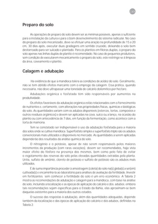 149



Preparo do solo

      As operações de preparo do solo devem ser as mínimas possíveis, apenas o suficiente
para a instalação da cultura e para o bom desenvolvimento do sistema radicular. No caso
do preparo do solo mecanizado, deve-se efetuar uma aração na profundidade de 15 a 20
cm, 30 dias após, executar duas gradagens em sentido cruzado, deixando o solo bem
destorroado para ser sulcado e plantado. Para os plantios em fileiras duplas, o preparo do
solo apenas nas linhas duplas de plantio é recomendado. No caso de pequenos produtores,
sem condição de executarem mecanicamente o preparo do solo, este restringe-se à limpeza
da área, coveamento e plantio.


Calagem e adubação

      Ha evidência de que a mandioca tolera as condições de acidez do solo. Geralmente,
não se tem obtido efeitos marcante com o emprego da calagem. Essa prática, quando
necessária, não deve ultrapassar uma tonelada de calcário dolomítico por hectare.
     Adubações orgânica e fosfatada têm sido responsáveis por aumentos na
produtividade.
      Os efeitos favoráveis da adubação orgânica estão relacionados com o fornecimento
de nutrientes e, certamente, com alterações nas propriedades físicas, químicas e biológicas
do solo. As quantidades variam com os adubos disponíveis (estercos, tortas, compostos e
outros resíduos orgânicos) e devem ser aplicadas na cova, sulco ou a lanço, na ocasião do
plantio ou com antecedência de 7 dias, em função da fermentação, como acontece com a
torta de mamona.
      Tem se constatado ser indispensável o uso da adubação fosfatada para a maioria
dos solos onde se cultiva mandioca. Superfosfato simples e superfosfato triplo são os adubos
convencionais mais utilizados e disponíveis no mercado. As quantidades a serem aplicadas
dependerão dos resultados da análise química do solo.
       O nitrogênio e o potássio, apesar de não serem responsáveis pelos maiores
incrementos da produção (com raras exceções), devem ser recomendados, haja vista
maior efeito do fósforo na presença dos mesmos, bem como pelo fato de evitar
o esgotamento das reservas do solo pelas elevadas quantidades extraídas pela planta.
Uréia, sulfato de amônio, cloreto de potássio e sulfato de potássio são os adubos mais
utilizados.
       É de suma importância proceder à amostragem (coleta) do solo na(s) gleba(s) a ser(em)
cultivada(s) e encaminhá-la ao laboratório para análises de avaliação da fertilidade. Investir
em fertilizantes sem conhecer a fertilidade do solo é um erro econômico. A Tabela 2
mostra as recomendações de adubação e calagem para a mandioca, com base na análise
do solo, incluindo a localização e as épocas de aplicação do calcário e dos adubos; embora
tais recomendações sejam específicas para o Estado da Bahia, elas aproximam-se bem
daquelas existentes para a maioria dos outros estados.
      O sucesso das respostas à adubação, além das quantidades adequadas, depende
também da localização e das épocas de aplicação do calcário e dos adubos, definidas na
Tabela 2.
 