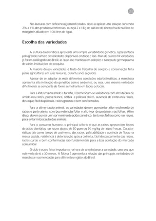 151



     Nas lavouras com deficiências já manifestadas, deve-se aplicar uma solução contendo
2% a 4% dos produtos comerciais, ou seja 2 a 4 kg de sulfato de zinco e/ou de sulfato de
manganês diluído em 100 litros de água.


Escolha das variedades

       A cultura da mandioca apresenta uma ampla variabilidade genética, representada
pelo grande número de variedades disponíveis em todo o País. Mais de quatro mil variedades
já foram catalogadas no Brasil, as quais são mantidas em coleções e bancos de germoplasma
de várias instituições de pesquisa.
      A maioria dessas variedades é fruto do trabalho de seleção e conservação feita
pelos agricultores em suas lavouras, durante anos seguidos.
       Apesar de se adaptar às mais diferentes condições edafoclimáticas, a mandioca
apresenta alta interação do genótipo com o ambiente, ou seja, uma mesma variedade
dificilmente se comporta de forma semelhante em todos os locais.

     Para a indústria do amido e farinha, recomendam-se variedades com altos teores de
amido nas raízes, polpa branca, córtex e película claros, ausência de cintas nas raízes,
destaque fácil da película, raízes grossas e bem conformadas.

       Para a alimentação animal, as variedades devem apresentar alto rendimento de
raízes e parte aérea, com boa retenção foliar e alto teor de proteínas nas folhas. Além
disso, devem conter um teor mínimo de ácido cianídrico, tanto nas folhas como nas raízes,
para evitar intoxicação dos animais.
       Para o consumo humano, o principal critério é que as raízes apresentem teores
de ácido cianídrico nas raízes abaixo de 50 ppm ou 50 mg/kg de raízes frescas. Caracte-
rísticas tais como tempo de cozimento das raízes, palatabilidade e ausência de fibras na
massa cozida, resistência à deterioração após a colheita, fácil descascamento das raízes,
raízes curtas e bem conformadas são fundamentais para a boa aceitação do mercado
consumidor.
      O ciclo é outro fator importante na hora de se selecionar a variedade, uma vez que
este varia de 6 a 30 meses. A Tabela 3 apresenta a relação das principais variedades de
mandioca recomendadas para diferentes regiões do Brasil.
 