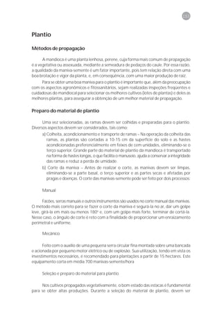 153



Plantio

Métodos de propagação

      A mandioca é uma planta lenhosa, perene, cuja forma mais comum de propagação
é a vegetativa ou assexuada, mediante a semeadura de pedaços do caule. Por essa razão,
a qualidade da maniva-semente é um fator importante, pois tem relação direta com uma
boa brotação e vigor da planta, e, em conseqüência, com uma maior produção de raiz.
     Para se obter uma boa maniva para o plantio é importante que, além da preocupação
com os aspectos agronômicos e fitossanitários, sejam realizadas inspeções freqüentes e
cuidadosas do mandiocal para selecionar os melhores cultivos (lotes de plantas) e deles as
melhores plantas, para assegurar a obtenção de um melhor material de propagação.

Preparo do material de plantio

      Uma vez selecionadas, as ramas devem ser colhidas e preparadas para o plantio.
Diversos aspectos devem ser considerados, tais como:
     a) Colheita, acondicionamento e transporte de ramas – Na operação da colheita das
        ramas, as plantas são cortadas a 10-15 cm da superfície do solo e as hastes
        acondicionadas preferencialmente em feixes de cem unidades, eliminando-se o
        terço superior. Grande parte do material de plantio da mandioca é transportado
        na forma de hastes longas, o que facilita o manuseio, ajuda a conservar a integridade
        das ramas e reduz a perda de umidade.
     b) Corte da maniva – Antes de realizar o corte, as manivas devem ser limpas,
       eliminando-se a parte basal, o terço superior e as partes secas e afetadas por
       pragas e doenças. O corte das manivas-semente pode ser feito por dois processos:

     Manual

      Facões, serras manuais e outros instrumentos são usados no corte manual das manivas.
O método mais correto para se fazer o corte da maniva é segurá-la no ar, dar um golpe
leve, girá-la em mais ou menos 180o e, com um golpe mais forte, terminar de cortá-la.
Nesse caso, o ângulo de corte é reto com a finalidade de proporcionar um enraizamento
perimetral e uniforme.

     Mecânico

      Feito com o auxílio de uma pequena serra circular fina montada sobre uma bancada
e acionada por pequeno motor elétrico ou de explosão. Sua utilização, tendo em vista os
investimentos necessários, é recomendado para plantações a partir de 15 hectares. Este
equipamento corta em média 700 manivas-semente/hora

     Seleção e preparo do material para plantio

     Nos cultivos propagados vegetativamente, o bom estado das estacas é fundamental
para se obter altas produções. Durante a seleção do material de plantio, devem ser
 