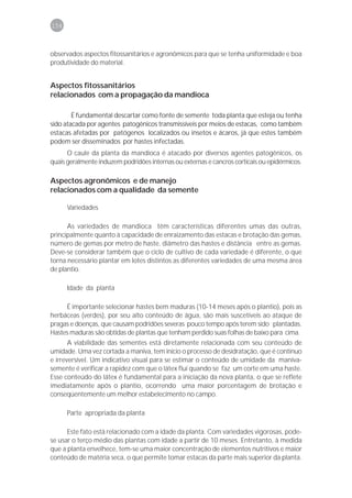 154



observados aspectos fitossanitários e agronômicos para que se tenha uniformidade e boa
produtividade do material.


Aspectos fitossanitários
relacionados com a propagação da mandioca

        É fundamental descartar como fonte de semente toda planta que esteja ou tenha
sido atacada por agentes patogênicos transmissíveis por meios de estacas, como também
estacas afetadas por patógenos localizados ou insetos e ácaros, já que estes também
podem ser disseminados por hastes infectadas.
      O caule da planta da mandioca é atacado por diversos agentes patogênicos, os
quais geralmente induzem podridões internas ou externas e cancros corticais ou epidérmicos.

Aspectos agronômicos e de manejo
relacionados com a qualidade da semente

      Variedades

      As variedades de mandioca têm características diferentes umas das outras,
principalmente quanto à capacidade de enraizamento das estacas e brotação das gemas,
número de gemas por metro de haste, diâmetro das hastes e distância entre as gemas.
Deve-se considerar também que o ciclo de cultivo de cada variedade é diferente, o que
torna necessário plantar em lotes distintos as diferentes variedades de uma mesma área
de plantio.

      Idade da planta

     É importante selecionar hastes bem maduras (10-14 meses após o plantio), pois as
herbáceas (verdes), por seu alto conteúdo de água, são mais suscetíveis ao ataque de
pragas e doenças, que causam podridões severas pouco tempo após terem sido plantadas.
Hastes maduras são obtidas de plantas que tenham perdido suas folhas de baixo para cima.
       A viabilidade das sementes está diretamente relacionada com seu conteúdo de
umidade. Uma vez cortada a maniva, tem início o processo de desidratação, que é contínuo
e irreversível. Um indicativo visual para se estimar o conteúdo de umidade da maniva-
semente é verificar a rapidez com que o látex flui quando se faz um corte em uma haste.
Esse conteúdo do látex é fundamental para a iniciação da nova planta, o que se reflete
imediatamente após o plantio, ocorrendo uma maior porcentagem de brotação e
conseqüentemente um melhor estabelecimento no campo.

      Parte apropriada da planta

      Este fato está relacionado com a idade da planta. Com variedades vigorosas, pode-
se usar o terço médio das plantas com idade a partir de 10 meses. Entretanto, à medida
que a planta envelhece, tem-se uma maior concentração de elementos nutritivos e maior
conteúdo de matéria seca, o que permite tomar estacas da parte mais superior da planta.
 