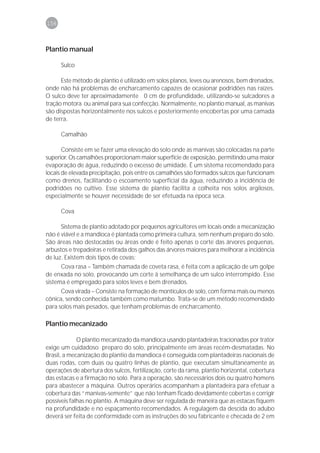 156



Plantio manual

      Sulco

      Este método de plantio é utilizado em solos planos, leves ou arenosos, bem drenados,
onde não há problemas de encharcamento capazes de ocasionar podridões nas raízes.
O sulco deve ter aproximadamente 0 cm de profundidade, utilizando-se sulcadores a
tração motora ou animal para sua confecção. Normalmente, no plantio manual, as manivas
são dispostas horizontalmente nos sulcos e posteriormente encobertas por uma camada
de terra.

      Camalhão

       Consiste em se fazer uma elevação do solo onde as manivas são colocadas na parte
superior. Os camalhões proporcionam maior superfície de exposição, permitindo uma maior
evaporação de água, reduzindo o excesso de umidade. É um sistema recomendado para
locais de elevada precipitação, pois entre os camalhões são formados sulcos que funcionam
como drenos, facilitando o escoamento superficial da água, reduzindo a incidência de
podridões no cultivo. Esse sistema de plantio facilita a colheita nos solos argilosos,
especialmente se houver necessidade de ser efetuada na época seca.

      Cova

      Sistema de plantio adotado por pequenos agricultores em locais onde a mecanização
não é viável e a mandioca é plantada como primeira cultura, sem nenhum preparo do solo.
São áreas não destocadas ou áreas onde é feito apenas o corte das árvores pequenas,
arbustos e trepadeiras e retirada dos galhos das árvores maiores para melhorar a incidência
de luz. Existem dois tipos de covas:
      Cova rasa – Também chamada de coveta rasa, é feita com a aplicação de um golpe
de enxada no solo, provocando um corte à semelhança de um sulco interrompido. Esse
sistema é empregado para solos leves e bem drenados.
      Cova virada – Consiste na formação de montículos de solo, com forma mais ou menos
cônica, sendo conhecida também como matumbo. Trata-se de um método recomendado
para solos mais pesados, que tenham problemas de encharcamento.

Plantio mecanizado

             O plantio mecanizado da mandioca usando plantadeiras tracionadas por trator
exige um cuidadoso preparo do solo, principalmente em áreas recém-desmatadas. No
Brasil, a mecanização do plantio da mandioca é conseguida com plantadeiras nacionais de
duas rodas, com duas ou quatro linhas de plantio, que executam simultaneamente as
operações de abertura dos sulcos, fertilização, corte da rama, plantio horizontal, cobertura
das estacas e a firmação no solo. Para a operação, são necessários dois ou quatro homens
para abastecer a máquina. Outros operários acompanham a plantadeira para efetuar a
cobertura das “manivas-semente” que não tenham ficado devidamente cobertas e corrigir
possíveis falhas no plantio. A máquina deve ser regulada de maneira que as estacas fiquem
na profundidade e no espaçamento recomendados. A regulagem da descida do adubo
deverá ser feita de conformidade com as instruções do seu fabricante e checada de 2 em
 