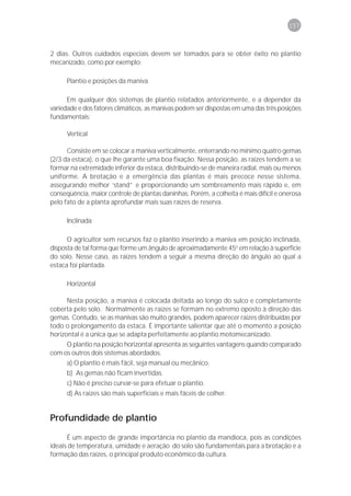 157



2 dias. Outros cuidados especiais devem ser tomados para se obter êxito no plantio
mecanizado, como por exemplo:

      Plantio e posições da maniva

      Em qualquer dos sistemas de plantio relatados anteriormente, e a depender da
variedade e dos fatores climáticos, as manivas podem ser dispostas em uma das três posições
fundamentais:

      Vertical

      Consiste em se colocar a maniva verticalmente, enterrando no mínimo quatro gemas
(2/3 da estaca), o que lhe garante uma boa fixação. Nessa posição, as raízes tendem a se
formar na extremidade inferior da estaca, distribuindo-se de maneira radial, mais ou menos
uniforme. A brotação e a emergência das plantas é mais precoce nesse sistema,
assegurando melhor ‘stand” e proporcionando um sombreamento mais rápido e, em
conseqüência, maior controle de plantas daninhas. Porém, a colheita é mais difícil e onerosa
pelo fato de a planta aprofundar mais suas raízes de reserva.

      Inclinada

      O agricultor sem recursos faz o plantio inserindo a maniva em posição inclinada,
disposta de tal forma que forme um ângulo de aproximadamente 45o em relação à superfície
do solo. Nesse caso, as raízes tendem a seguir a mesma direção do ângulo ao qual a
estaca foi plantada.

      Horizontal

      Nesta posição, a maniva é colocada deitada ao longo do sulco e completamente
coberta pelo solo. Normalmente as raízes se formam no extremo oposto à direção das
gemas. Contudo, se as manivas são muito grandes, podem aparecer raízes distribuídas por
todo o prolongamento da estaca. É importante salientar que até o momento a posição
horizontal é a única que se adapta perfeitamente ao plantio motomecanizado.
      O plantio na posição horizontal apresenta as seguintes vantagens quando comparado
com os outros dois sistemas abordados.
      a) O plantio é mais fácil, seja manual ou mecânico.
      b) As gemas não ficam invertidas.
      c) Não é preciso curvar-se para efetuar o plantio.
      d) As raízes são mais superficiais e mais fáceis de colher.


Profundidade de plantio
      É um aspecto de grande importância no plantio da mandioca, pois as condições
ideais de temperatura, umidade e aeração do solo são fundamentais para a brotação e a
formação das raízes, o principal produto econômico da cultura.
 