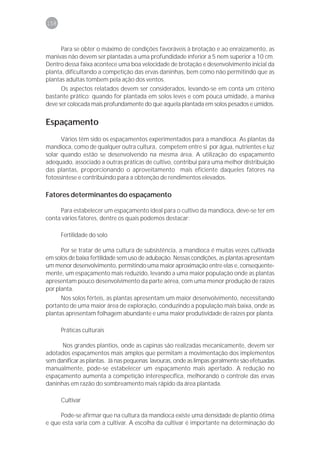 158



      Para se obter o máximo de condições favoráveis à brotação e ao enraizamento, as
manivas não devem ser plantadas a uma profundidade inferior a 5 nem superior a 10 cm.
Dentro dessa faixa acontece uma boa velocidade de brotação e desenvolvimento inicial da
planta, dificultando a competição das ervas daninhas, bem como não permitindo que as
plantas adultas tombem pela ação dos ventos.
      Os aspectos relatados devem ser considerados, levando-se em conta um critério
bastante prático: quando for plantada em solos leves e com pouca umidade, a maniva
deve ser colocada mais profundamente do que aquela plantada em solos pesados e úmidos.


Espaçamento
      Vários têm sido os espaçamentos experimentados para a mandioca. As plantas da
mandioca, como de qualquer outra cultura, competem entre si por água, nutrientes e luz
solar quando estão se desenvolvendo na mesma área. A utilização do espaçamento
adequado, associado a outras práticas de cultivo, contribui para uma melhor distribuição
das plantas, proporcionando o aproveitamento mais eficiente daqueles fatores na
fotossíntese e contribuindo para a obtenção de rendimentos elevados.

Fatores determinantes do espaçamento

     Para estabelecer um espaçamento ideal para o cultivo da mandioca, deve-se ter em
conta vários fatores, dentre os quais podemos destacar:

      Fertilidade do solo

      Por se tratar de uma cultura de subsistência, a mandioca é muitas vezes cultivada
em solos de baixa fertilidade sem uso de adubação. Nessas condições, as plantas apresentam
um menor desenvolvimento, permitindo uma maior aproximação entre elas e, conseqüente-
mente, um espaçamento mais reduzido, levando a uma maior população onde as plantas
apresentam pouco desenvolvimento da parte aérea, com uma menor produção de raízes
por planta.
      Nos solos férteis, as plantas apresentam um maior desenvolvimento, necessitando
portanto de uma maior área de exploração, conduzindo a população mais baixa, onde as
plantas apresentam folhagem abundante e uma maior produtividade de raízes por planta.

      Práticas culturais

      Nos grandes plantios, onde as capinas são realizadas mecanicamente, devem ser
adotados espaçamentos mais amplos que permitam a movimentação dos implementos
sem danificar as plantas. Já nas pequenas lavouras, onde as limpas geralmente são efetuadas
manualmente, pode-se estabelecer um espaçamento mais apertado. A redução no
espaçamento aumenta a competição interespecífica, melhorando o controle das ervas
daninhas em razão do sombreamento mais rápido da área plantada.

      Cultivar

     Pode-se afirmar que na cultura da mandioca existe uma densidade de plantio ótima
e que esta varia com a cultivar. A escolha da cultivar é importante na determinação do
 