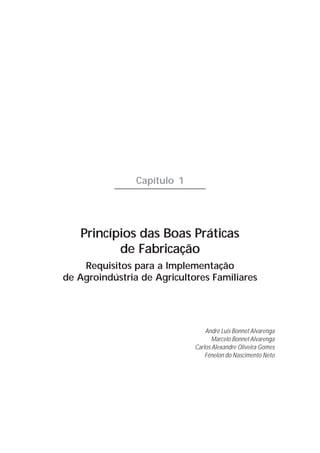 Capítulo 1




   Princípios das Boas Práticas
          de Fabricação
    Requisitos para a Implementação
de Agroindústria de Agricultores Familiares




                                 André Luis Bonnet Alvarenga
                                    Marcelo Bonnet Alvarenga
                             Carlos Alexandre Oliveira Gomes
                                 Fénelon do Nascimento Neto
 