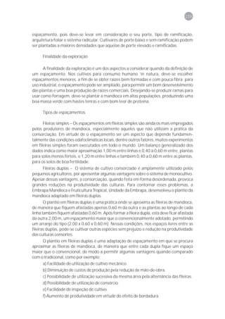 159



espaçamento, pois deve-se levar em consideração o seu porte, tipo de ramificação,
arquitetura foliar e sistema radicular. Cultivares de porte baixo e sem ramificação podem
ser plantadas a maiores densidades que aquelas de porte elevado e ramificadas.

      Finalidade da exploração

      A finalidade da exploração é um dos aspectos a considerar quando da definição de
um espaçamento. Nos cultivos para consumo humano ’in natura, deve-se escolher
espaçamentos menores, a fim de se obter raízes bem formadas e com pouca fibra; para
uso industrial, o espaçamento pode ser ampliado, para permitir um bom desenvolvimento
das plantas e uma boa produção de raízes comerciais. Desejando-se produzir ramas para
usar como forragem, deve-se plantar a mandioca em altas populações, produzindo uma
boa massa verde com hastes tenras e com bom teor de proteína.

      Tipos de espaçamentos

      Fileiras simples – Os espaçamentos em fileiras simples são ainda os mais empregados
pelos produtores de mandioca, especialmente aqueles que não utilizam a prática da
consorciação. Em virtude de o espaçamento ser um aspecto que depende fundamen-
talmente das condições edafoclimáticas locais, dentre outros fatores, muitos experimentos
em fileiras simples foram executados em todo o mundo. Um balanço generalizado dos
dados indica como maior aproximação 1,00 m entre linhas e 0,40 a 0,60 m entre, plantas
para solos menos férteis, e 1,20 m entre linhas e também 0,40 a 0,60 m entre as plantas,
para os solos de boa fertilidade.
       Fileiras duplas – O sistema de cultivo consorciado é amplamente utilizado pelos
pequenos agricultores, por apresentar algumas vantagens sobre o sistema de monocultivo.
Apesar dessas vantagens, a consorciação, quando feita em forma desordenada, provoca
grandes reduções na produtividade das culturas. Para contornar esses problemas, a
Embrapa Mandioca e Fruticultura Tropical, Unidade da Embrapa, desenvolveu o plantio da
mandioca adaptado em fileiras duplas.
       O plantio em fileiras duplas é uma prática onde se aproxima as fileiras de mandioca,
de maneira que fiquem afastadas apenas 0,60 m da outra e as plantas ao longo de cada
linha também fiquem afastadas 0,60 m. Após formar a fileira dupla, esta deve ficar afastada
da outra 2,00 m, um espaçamento maior que o convencionalmente adotado, permitindo
um arranjo do tipo (2,00 x 0,60 x 0,60 m). Nessas condições, nos espaços livres entre as
fileiras duplas, pode-se cultivar outras espécies sem prejuízo e redução na produtividade
das culturas consortes.
       O plantio em fileiras duplas é uma adaptação de espaçamento em que se procura
aproximar as fileiras de mandioca, de maneira que entre cada dupla fique um espaço
maior que o convencional, de modo a permitir algumas vantagens quando comparado
com o tradicional, como por exemplo:
       a) Facilidade de utilização de cultivo mecânico.
       b) Diminuição de custos de produção pela redução de mão-de-obra.
       c) Possibilidade de utilização sucessiva da mesma área pela alternância das fileiras.
       d) Possibilidade de utilização de consórcio.
       e) Facilidade de inspeção de cultivo.
      f) Aumento de produtividade em virtude do efeito de bordadura.
 