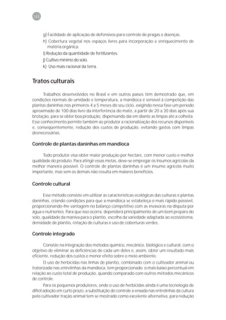 160



      g) Facilidade de aplicação de defensivos para controle de pragas e doenças.
      h) Cobertura vegetal nos espaços livres para incorporação e enriquecimento de
        matéria orgânica.
      i) Redução da quantidade de fertilizantes.
      j) Cultivo mínimo do solo.
      k) Uso mais racional da terra.


Tratos culturais

      Trabalhos desenvolvidos no Brasil e em outros países têm demostrado que, em
condições normais de umidade e temperatura, a mandioca é sensível à competição das
plantas daninhas nos primeiros 4 a 5 meses do seu ciclo, exigindo nessa fase um período
aproximado de 100 dias livre da interferência do mato, a partir de 20 a 30 dias após sua
brotação, para se obter boa produção, dispensando daí em diante as limpas até a colheita.
Esse conhecimento permite também ao produtor a racionalização dos recursos disponíveis
e, conseqüentemente, redução dos custos de produção, evitando gastos com limpas
desnecessárias.

Controle de plantas daninhas em mandioca

      Todo produtor visa obter maior produção por hectare, com menor custo e melhor
qualidade do produto. Para atingir essas metas, deve-se empregar os insumos agrícolas da
melhor maneira possível. O controle de plantas daninhas é um insumo agrícola muito
importante, mas sem os demais não resulta em maiores benefícios.

Controle cultural

      Esse método consiste em utilizar as características ecológicas das culturas e plantas
daninhas, criando condições para que a mandioca se estabeleça o mais rápido possível,
proporcionando-lhe vantagem no balanço competitivo com as invasoras na disputa por
água e nutrientes. Para que isso ocorra, dependerá principalmente de um bom preparo do
solo, qualidade da maniva para o plantio, escolha da variedade adaptada ao ecossistema,
densidade de plantio, rotação de culturas e uso de coberturas verdes.

Controle integrado

        Consiste na integração dos métodos químico, mecânico, biológico e cultural, com o
objetivo de eliminar as deficiências de cada um deles e, assim, obter um resultado mais
eficiente, redução dos custos e menor efeito sobre o meio ambiente.
        O uso de herbicidas nas linhas de plantio, combinado com o cultivador animal ou
tratorizado nas entrelinhas da mandioca, tem proporcionado o mais baixo percentual em
relação ao custo total de produção, quando comparado com outros métodos mecânicos
de controle.
        Para os pequenos produtores, onde o uso de herbicidas ainda é uma tecnologia de
difícil adoção em curto prazo, a substituição do controle a enxada nas entrelinhas da cultura
pelo cultivador tração animal tem se mostrado como excelente alternativa, para redução
 