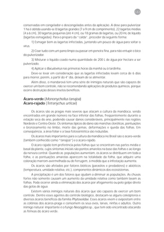 163



conservadas em congelador e descongeladas antes da aplicação. A dose para pulverizar
1 ha é obtida usando-se 8 lagartas grandes (7 a 9 cm de comprimento), 22 lagartas médias
(4 a 6 cm), 30 lagartas pequenas (até 4 cm), ou 18 gramas de lagartas, ou 20 mL de líquido
(lagartas esmagadas). Para o preparo da “calda”, proceder da seguinte forma:
         1) Esmagar bem as lagartas infectadas, juntando um pouco de água para soltar o
vírus.
     2) Coar tudo com um pano limpo ou passar em peneira fina, para não entupir o bico
do pulverizador.
      3) Misturar o líquido coado numa quantidade de 200 L de água por hectare a ser
pulverizado.
         4) Aplicar o Baculovirus nas primeiras horas da manhã ou à tardinha.
     Deve-se levar em consideração que as lagartas infectadas levam cerca de 6 dias
para morrer, porém, a partir do 4° dia, deixam de se alimentar.
      Além disso, o mandarová tem uma série de inimigos naturais que são capazes de
exercer um bom controle, não se recomendando aplicações de produtos químicos, porque
ocorre destruição desses insetos benéficos.

Ácaro-verde (Mononychellus tanajoa)
Ácaro-rajado (Tetranychus urticae)

      Os ácaros são as pragas mais severas que atacam a cultura da mandioca, sendo
encontrados em grande número na face inferior das folhas, freqüentemente durante a
estação seca do ano, podendo causar danos consideráveis, principalmente nas regiões
Nordeste e Centro-Oeste. Os sintomas típicos do dano são manchas cloróticas, pontuações
e bronzeamento no limbo, morte das gemas, deformações e queda das folhas. Em
conseqüência, a área foliar e a taxa fotossintética são reduzidas.
     Os ácaros mais importantes para a cultura da mandioca no Brasil são o ácaro-verde
(também conhecido como “tanajoá”) e o ácaro-rajado.
      O ácaro rajado tem preferência pelas folhas que se encontram nas partes média e
basal da planta, cujos sintomas iniciais são pontos amarelos na base das folhas e ao longo
da nervura central. Quando as populações aumentam, os ácaros se distribuem em toda a
folha, e as pontuações amarelas aparecem na totalidade da folha, que adquire uma
coloração marrom-avermelhada ou de ferrugem, à medida que a infestação aumenta.
     Os ácaros são afetados por fatores bióticos (parasitos e predadores) e abióticos
(temperatura, umidade relativa, etc.), componentes dinâmicos dos ecossistemas.
      A precipitação é um dos fatores que ajudam a diminuir as populações. As chuvas
fortes não somente causam um aumento da umidade relativa como também lavam as
folhas. Pode ocorrer ainda a eliminação dos ácaros por afogamento ou pelo golpe direto
das gotas de água.
      Existem vários inimigos naturais dos ácaros que são capazes de exercer um bom
controle. Dentre esses agentes do controle biológico, destacam-se alguns coleópteros e
diversos ácaros benéficos da família Phytoseiidae. Esses ácaros vivem e ovipositam entre
as colônias dos ácaros-praga e consomem os seus ovos, larvas, ninfas e adultos. Outro
inimigo natural importante é o fungo Neozygites sp., que tem sido encontrado atacando
as fêmeas do ácaro verde.
 