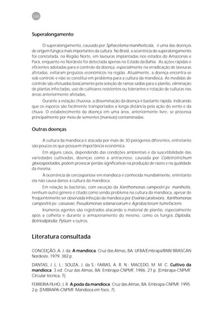 168



Superalongamento

      O superalongamento, causado por Sphaceloma manihoticola, é uma das doenças
de origem fúngica mais importantes da cultura. No Brasil, a ocorrência do superalongamento
foi constatada, na Região Norte, em lavouras implantadas nos estados do Amazonas e
Pará, enquanto no Nordeste foi detectada apenas no Estado da Bahia. As ações rápidas e
eficientes adotadas para o controle da doença, especialmente na erradicação de lavouras
afetadas, evitaram prejuízos econômicos na região. Atualmente, a doença encontra-se
sob controle e não se constitui em problema para a cultura da mandioca. As medidas de
controle são efetuadas basicamente pela seleção de ramas sadias para o plantio, eliminação
de plantas infectadas, uso de cultivares resistentes ou tolerantes e rotação de culturas nas
áreas anteriormente afetadas.
      Durante a estação chuvosa, a disseminação da doença é bastante rápida, indicando
que os esporos são facilmente transportados a longa distância pela ação do vento e da
chuva. O estabelecimento da doença em uma área, anteriormente livre, se processa
principalmente por meio de sementes (manivas) contaminadas.

Outras doenças

      A cultura da mandioca é atacada por mais de 30 patógenos diferentes, entretanto
são poucos os que possuem importância econômica.
      Em alguns casos, dependendo das condições ambientais e da suscetibilidade das
variedades cultivadas, doenças como a antracnose, causada por Colletrotrichum
gloeosporioides, podem provocar perdas significativas na produção de raízes e na qualidade
da mesma.
      A ocorrência de cercosporiose em mandioca é conhecida mundialmente, entretanto
ela não causa danos à cultura da mandioca.
      Em relação às bactérias, com exceção da Xanthomonas campestri pv. manihotis,
nenhum outro gênero é citado como sendo problema na cultura da mandioca, apesar de
freqüentemente ser observada infecção da mandioca por Erwinia caratovora, Xanthomonas
campestris pv. cassavae, Pseudomonas solanacearum e Agrobacterum tumefaciens.
      Inúmeros agentes são registrados atacando o material de plantio, especialmente
após a colheita e durante o armazenamento do mesmo, como os fungos Diplodia,
Botriodiplodia, Pytium e outros.


Literatura consultada

CONCEIÇÃO, A. J. da. A mandioca. Cruz das Almas, BA: UFBA/Embrapa/BNB/ BRASCAN
Nordeste, 1979. 382 p.

DANTAS, J. L. L.; SOUZA, J. da S.; FARIAS, A. R. N.; MACEDO, M. M. C. Cultivo da
mandioca. 3.ed. Cruz das Almas, BA: Embrapa-CNPMF, 1986. 27 p. (Embrapa-CNPMF.
Circular técnica, 7).

FERREIRA FILHO, J. R. A poda da mandioca. Cruz das Almas, BA: Embrapa-CNPMF, 1995.
2 p. (EMBRAPA-CNPMF. Mandioca em foco, 7).
 