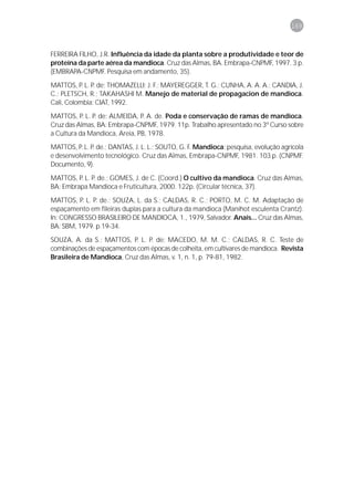 169



FERREIRA FILHO, J.R. Influência da idade da planta sobre a produtividade e teor de
proteína da parte aérea da mandioca. Cruz das Almas, BA. Embrapa-CNPMF, 1997. 3 p.
(EMBRAPA-CNPMF. Pesquisa em andamento, 35).

MATTOS, P. L. P. de; THOMAZELLI; J. F.; MAYEREGGER, T. G.; CUNHA, A. A. A.; CANDIA, J.
C.; PLETSCH, R.; TAKAHASHI M. Manejo de material de propagacion de mandioca.
Cali, Colombia: CIAT, 1992.

MATTOS, P. L. P. de; ALMEIDA, P. A. de. Poda e conservação de ramas de mandioca.
Cruz das Almas, BA: Embrapa-CNPMF, 1979. 11p. Trabalho apresentado no 3º Curso sobre
a Cultura da Mandioca, Areia, PB, 1978.
MATTOS, P. L. P. de.; DANTAS, J. L. L.; SOUTO, G. F. Mandioca: pesquisa, evolução agrícola
e desenvolvimento tecnológico. Cruz das Almas, Embrapa-CNPMF, 1981. 103 p. (CNPMF.
Documento, 9).

MATTOS, P. L. P. de.; GOMES, J. de C. (Coord.) O cultivo da mandioca. Cruz das Almas,
BA: Embrapa Mandioca e Fruticultura, 2000. 122p. (Circular técnica, 37).

MATTOS, P. L. P. de.; SOUZA, L. da S.; CALDAS, R. C.; PORTO, M. C. M. Adaptação de
espaçamento em fileiras duplas para a cultura da mandioca (Manihot esculenta Crantz).
In: CONGRESSO BRASILEIRO DE MANDIOCA, 1., 1979, Salvador. Anais... Cruz das Almas,
BA: SBM, 1979. p.19-34.
SOUZA, A. da S.; MATTOS, P. L. P. de; MACEDO, M. M. C.; CALDAS, R. C. Teste de
combinações de espaçamentos com épocas de colheita, em cultivares de mandioca. Revista
Brasileira de Mandioca, Cruz das Almas, v. 1, n. 1, p. 79-81, 1982.
 