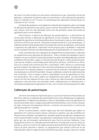 174



da cultura. Em outro ensaio com essa cultura, demonstrou-se que, alterando a técnica de
aplicação, a deposição nas plantas pode ser aumentada e a dose aplicada do agrotóxico
pode ser reduzida em até 19 vezes. A contaminação dos aplicadores também pode ser
reduzida em até 13 vezes.
      A maioria dos produtores rurais dispõe de conhecimentos incipientes sobre a tecnologia
de aplicação de agrotóxicos que pratica, para o controle dos problemas fitossanitários das
suas culturas. Isso tem sido apontado como uma das principais causas das perdas de
agrotóxicos para o meio ambiente.
       Dessa maneira, o objetivo da calibração dos pulverizadores é o oferecimento de
técnica para otimizar a deposição de agrotóxicos no alvo desejado. A maximização da
deposição de agrotóxicos evita desperdícios desse insumo para o solo ou meio ambiente,
aumenta a eficiência do controle, reduzindo conseqüentemente o custo de produção. A
calibração também pode proporcionar uma redução do número de aplicações, aumentando
a segurança dos aplicadores, implicando menos prejuízo para a qualidade e reduzindo
riscos no produto final que será disponibilizado para as agroindústrias e os consumidores.
      Existe uma diferença entre regulagem de equipamentos de pulverização e calibração
de equipamentos para aplicação de agrotóxicos . Todo o enfoque da regulagem é para a
máquina, em que se colocam os bicos que produzem as gotas mais adequadas para controlar
o problema fitossanitário, regula-se a direção dos jatos de gotas, a altura de pulverização,
a pressão de trabalho recomendada pelos fabricantes dos bicos, verificam-se os filtros,
checa-se a relação entre marchas do trator e velocidades, enfim, efetua-se a manutenção
geral da máquina. Na calibração é feita a aferição da deposição no alvo da aplicação. Essa
aferição deve ser realizada mediante a conhecimento do tamanho e densidade de gotas
necessárias para o controle fitossanitário. Só após a calibração o volume de calda consumido
será conhecido. Como o desejo é colocar a quantidade correta de agrotóxicos no alvo,
sem desperdícios, não se deve calibrar um equipamento para aplicar um determinado
volume em litros de calda por hectare, pois o volume de calda consumido é resultado da
calibração e não uma meta a ser alcançada. Assim, calibração deve ser definida como a
otimização da deposição de agrotóxicos no alvo, com o menor consumo possível de calda.


Calibração de pulverização

       Um fator extremamente importante para o sucesso do tratamento fitossanitário de
diferentes culturas é a calibração dos pulverizadores que serão utilizados para as aplicações
dos agrotóxicos. O objetivo da calibração é colocar a quantidade correta do agrotóxico no
alvo (no local onde ocorre o ataque dos problemas fitossanitários), com o menor consumo
de calda. Se houver uma deposição eficiente, o controle será mais efetivo e o número de
aplicações poderá ser reduzido.
      Dentre os pulverizadores, existem alguns que são mais utilizados para aplicar os
agrotóxicos em culturas de porte rasteiro, arbustivo ou arbóreo, que são escolhidos em
função da área cultivada e, principalmente, do poder aquisitivo do agricultor. Equipamentos
como os pulverizadores costais, cuja aplicação é realizada por lanças manuais, produzem
gotas que são arremessadas exclusivamente pela força da pressão hidráulica. Esses
equipamentos devem ser utilizados preferencialmente em pequenas áreas de cultivo ou
quando a cultura se encontra nas etapas iniciais do desenvolvimento da massa foliar. Para
cultura de porte arbustivo e arbóreo, os equipamentos que utilizam cortina de ar são
indicados para todas as etapas de desenvolvimento da cultura, porque o jato de ar auxilia
 