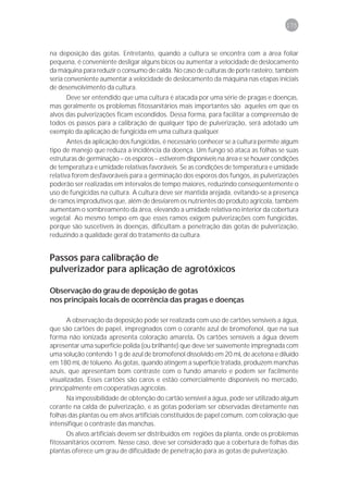 175



na deposição das gotas. Entretanto, quando a cultura se encontra com a área foliar
pequena, é conveniente desligar alguns bicos ou aumentar a velocidade de deslocamento
da máquina para reduzir o consumo de calda. No caso de culturas de porte rasteiro, também
seria conveniente aumentar a velocidade de deslocamento da máquina nas etapas iniciais
de desenvolvimento da cultura.
      Deve ser entendido que uma cultura é atacada por uma série de pragas e doenças,
mas geralmente os problemas fitossanitários mais importantes são aqueles em que os
alvos das pulverizações ficam escondidos. Dessa forma, para facilitar a compreensão de
todos os passos para a calibração de qualquer tipo de pulverização, será adotado um
exemplo da aplicação de fungicida em uma cultura qualquer.
       Antes da aplicação dos fungicidas, é necessário conhecer se a cultura permite algum
tipo de manejo que reduza a incidência da doença. Um fungo só ataca as folhas se suas
estruturas de germinação – os esporos – estiverem disponíveis na área e se houver condições
de temperatura e umidade relativas favoráveis. Se as condições de temperatura e umidade
relativa forem desfavoráveis para a germinação dos esporos dos fungos, as pulverizações
poderão ser realizadas em intervalos de tempo maiores, reduzindo conseqüentemente o
uso de fungicidas na cultura. A cultura deve ser mantida arejada, evitando-se a presença
de ramos improdutivos que, além de desviarem os nutrientes do produto agrícola, também
aumentam o sombreamento da área, elevando a umidade relativa no interior da cobertura
vegetal. Ao mesmo tempo em que esses ramos exigem pulverizações com fungicidas,
porque são suscetíveis às doenças, dificultam a penetração das gotas de pulverização,
reduzindo a qualidade geral do tratamento da cultura.


Passos para calibração de
pulverizador para aplicação de agrotóxicos

Observação do grau de deposição de gotas
nos principais locais de ocorrência das pragas e doenças

       A observação da deposição pode ser realizada com uso de cartões sensíveis a água,
que são cartões de papel, impregnados com o corante azul de bromofenol, que na sua
forma não ionizada apresenta coloração amarela. Os cartões sensíveis a água devem
apresentar uma superfície polida (ou brilhante) que deve ser suavemente impregnada com
uma solução contendo 1 g de azul de bromofenol dissolvido em 20 mL de acetona e diluído
em 180 mL de tolueno. As gotas, quando atingem a superfície tratada, produzem manchas
azuis, que apresentam bom contraste com o fundo amarelo e podem ser facilmente
visualizadas. Esses cartões são caros e estão comercialmente disponíveis no mercado,
principalmente em cooperativas agrícolas.
      Na impossibilidade de obtenção do cartão sensível a água, pode ser utilizado algum
corante na calda de pulverização, e as gotas poderiam ser observadas diretamente nas
folhas das plantas ou em alvos artificiais constituídos de papel comum, com coloração que
intensifique o contraste das manchas.
      Os alvos artificiais devem ser distribuídos em regiões da planta, onde os problemas
fitossanitários ocorrem. Nesse caso, deve ser considerado que a cobertura de folhas das
plantas oferece um grau de dificuldade de penetração para as gotas de pulverização.
 