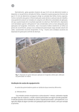 176



      Normalmente, gotas grandes (maiores do que 0,25 mm de diâmetro) tendem a
depositar-se nas primeiras camadas de folhas, enquanto as gotas pequenas (menores do
que 0,15 mm de diâmetro) conseguem atingir as camadas das folhas menos expostas.
Como o tamanho das gotas é influenciado pela vazão do bico e pela pressão de trabalho,
esses parâmetros devem ser testados em conjunto com diferentes velocidades de aplicação,
até que a pulverização dê o resultado esperado na cobertura. Normalmente, deposições
com densidade superior a 80 gotas/cm2 são consideradas como as mais adequadas para
aplicações de fungicidas. Entretanto, não é necessário molhar totalmente as folhas ao
ponto de escorrimento, porque essa condição de pulverização exige elevado volume de
calda, ocasionando excessivo desperdício. A Fig. 1 ilustra uma condição excelente de
deposição de gotas para controle de doenças.




                                                                                              Foto: José Tonnon Júnior (Empresa Jacto)




       Fig. 1. Deposição de gotas ideal para aplicação de fungicidas obtida após calibração
       de pulverizador em videira.




Avaliação da vazão do equipamento

      A vazão dos pulverizadores pode ser obtida de duas maneiras diferentes:

      a) Método direto

        Esse método consiste em pulverizar a cultura durante 1 minuto, coletando o líquido
em algum tipo de recipiente, e medir o volume pulverizado com algum utensílio graduado.
É indicado quando existe facilidade de coletar o líquido pulverizado e, principalmente, se o
agricultor dispõe de algum utensílio com graduações para medir volume, como por exemplo
as provetas.
 