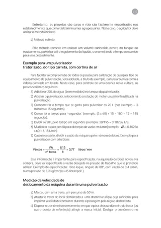 177



         Entretanto, as provetas são caras e não são facilmente encontradas nos
estabelecimentos que comercializam insumos agropecuários. Neste caso, o agricultor deve
utilizar o método indireto.

     b) Método indireto

       Este método consiste em colocar um volume conhecido dentro do tanque do
equipamento, pulverizar até o esgotamento do líquido, cronometrando o tempo consumido
para esse procedimento.

Exemplo para um pulverizador
tratorizado, do tipo carreta, com cortina de ar

      Para facilitar a compreensão de todos os passos para calibração de qualquer tipo de
equipamento de pulverização, será adotada, a título de exemplo, cultura arbustiva como a
videira cultivada em latada. Neste caso, para controle de uma doença nessa cultura, os
passos seriam os seguintes:
     1) Adicionar 20 L de água (bem medidos) no tanque do pulverizador.
     2) Acionar o pulverizador, selecionando a rotação do motor usualmente utilizada na
        pulverização.
     3) Cronometrar o tempo que se gasta para pulverizar os 20 L (por exemplo = 3
        minutos e 15 segundos).
     4) Converter o tempo para “segundos”(exemplo: (3 x 60) + 15 = 180 + 15 = 195
        segundos).
     5) Dividir os 20 L pelo tempo em segundos (exemplo: 20/195 = 0,10256 L/s).
     6) Multiplicar o valor por 60 para obtenção da vazão em L/min(exemplo: VA = 0,10256
        x 60 = 6,15 L/min)
     7) Caso necessário, dividir a vazão da máquina pelo número de bicos. Exemplo para
        pulverizador com oito bicos:

                     VA      6,15
       Vbicos =            =      = 0,77   litros / min
                  nº.bicos     8

       Essa informação é importante para especificação, na aquisição de bicos novos. Na
compra, deve ser especificada a vazão desejada na pressão de trabalho que se pretende
utilizar. Exemplo de especificação: bico leque, ângulo de 80º, com vazão de 0,4 L/min,
numa pressão de 3,2 kg/cm² (ou 45 libras/pol² ).


Medição da velocidade de
deslocamento da máquina durante uma pulverização

     a) Marcar, com uma trena, um percurso de 50 m.
     b) Afastar o trator do local demarcado a uma distância tal que seja suficiente para
        imprimir velocidade constante durante a passagem pela região demarcada.
     c) Disparar o cronômetro no momento em que o pára-choque dianteiro do trator (ou
        outro ponto de referência) atingir a marca inicial. Desligar o cronômetro no
 
