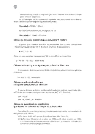 178



          momento em que o pára-choque atingir a marca final dos 50 m. Anotar o tempo
          gasto e repetir a operação.
         Se, por exemplo, o trator demorar 40 segundos para percorrer os 50 m, deve-se
dividir a distância percorrida pelos segundos consumidos .

       Velocidade = 50/40 = 1,25 m/s

       Para transformar em minutos, multiplicar por 60:

       Velocidade = 1,25 x 60 = 75 m/min

Cálculo da distância percorrida para pulverizar 1 hectare

       Supondo que a faixa de aplicação do pulverizador é de 2,5 m e considerando
1 ha como um quadrado de 100 m de lateral, o número de passadas será:

       P = 100/2,5 = 40

Como em cada passada o trator percorre 100 m, com 40 serão percorridos:

   L= P x 100 = 40 x 100 = 4.000 m/ha

Cálculo do tempo que será gasto para pulverizar 1 hectare

      O tempo será a distância percorrida (4.000 m/ha) dividida pela velocidade de aplicação
(75 m/min):

   T = 4.000/75 = 53,3 minutos/ha

Cálculo do volume de calda que
será gasto para pulverizar 1 hectare

      O volume de calda gasto será obtido multiplicando-se a vazão do pulverizador (VA=
6,15 L/min) pelo tempo que se gasta para a pulverização (T = 53,3 min/ha):

      VOL = VA x T
      VOL = 6,156 x 53,3 = 328 L/ha

Cálculo da quantidade de agrotóxicos
que deverá ser colocada no tanque do pulverizador

     Normalmente, as embalagens dos agrotóxicos podem apresentar recomendação de
dosagem em duas formas:
      a) Na forma de XX a YY gramas de produto/ha ou XX a YY mL/ha.
      b) Na forma de XX gramas de produto por 100 L ou XX mL de produto por 100 L,
         com recomendação de um volume de calda mínimo, que deve ser utilizado para
         controle eficiente de pragas e doenças.
 