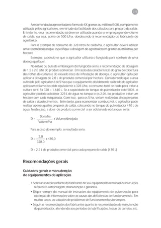 179



       A recomendação apresentada na forma de XX gramas ou mililitros/100 L é amplamente
utilizada pelos agricultores, em virtude da facilidade dos cálculos para preparo da calda.
Entretanto, essa recomendação só deve ser utilizada quando se emprega grande volume
de calda, ou seja, acima de 500 L/ha, obedecendo à recomendação do fabricante do
agrotóxico.
     Para o exemplo de consumo de 328 litros de calda/ha, o agricultor deverá utilizar
uma recomendação que especifique a dosagem do agrotóxico em gramas ou mililitros por
hectare
     Exemplo: supondo-se que o agricultor utilizará o fungicida para controle de uma
doença qualquer.
       No rótulo ou bula da embalagem do fungicida existe a recomendação de dosagem
de 1,5 a 2,0 L/ha do produto comercial. Em razão das características do grau de cobertura
das folhas da cultura e do elevado risco de infestação da doença, o agricultor opta por
aplicar a dosagem de 2,0 L do produto comercial por hectare. Considerando que a área
cultivada pelo agricultor é de 5 ha e que o equipamento devidamente calibrado do agricultor
aplica um volume de calda equivalente a 328 L/ha, o consumo total de calda para tratar a
cultura será: 5x 328 = 1.640 L. Se a capacidade do tanque do pulverizador é de 500 L, o
agricultor poderia adicionar 328 L de água no tanque e os 2,0 L do produto e tratar um
hectare com cada maquinada. Com isso, para os 5 ha, seriam realizados cinco preparos
de calda e abastecimentos. Entretanto, para economizar combustível, o agricultor pode
realizar apenas quatro preparos de calda, colocando no tanque do pulverizador 410 L de
água. Neste caso, a dose de produto comercial a ser adicionada no tanque seria:

             Dose/ha
      D=                x Volume/desejado
            Volume/ha

      Para o caso do exemplo, o resultado seria:

            2,0
      D=           x 410,0
           328,0

      D = 2,5 L de produto comercial para cada preparo de calda (410 L)


Recomendações gerais
       .
Cuidados gerais e manutenção
de equipamentos de aplicação

      • Solicitar ao representante do fabricante do seu equipamento o manual de instruções
         referentes a montagem, manutenção e garantia.
      • Dispor sempre do manual de instruções do equipamento de pulverização para
         obtenção de informações sobre as causas das deficiências de funcionamento. Em
         muitos casos, as soluções de problemas de funcionamento são simples.
      • Seguir as recomendações dos fabricantes quanto às recomendações de manutenção
         do pulverizador, atendendo aos períodos de lubrificações, trocas de correias, etc.
 