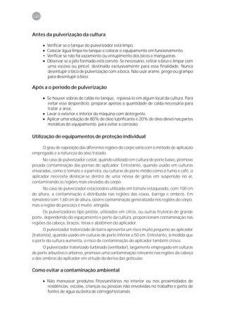 180



Antes da pulverização da cultura

      •   Verificar se o tanque do pulverizador está limpo.
      •   Colocar água limpa no tanque e colocar o equipamento em funcionamento.
      •   Verificar se não há vazamento ou entupimento dos bicos e mangueiras.
      •   Observar se o jato formado está correto. Se necessário, retirar o bico e limpar com
          urna escova ou pincel, destinado exclusivamente para essa finalidade. Nunca
          desentupir o bico de pulverização com a boca. Não usar arame, prego ou grampo
          para desentupir o bico.

Após a o período de pulverização

      • Se houver sobras de calda no tanque, repassá-lo em algum local da cultura. Para
        evitar esse desperdício, preparar apenas a quantidade de calda necessária para
        tratar a área.
      • Lavar o exterior e interior da máquina com detergente.
      • Aplicar uma solução de 80% de óleo lubrificante e 20% de óleo diesel nas partes
        metálicas do equipamento. para evitar a corrosão.

Utilização de equipamentos de proteção individual

    O grau de exposição das diferentes regiões do corpo varia com o método de aplicação
empregado e a natureza do alvo tratado.
      No caso de pulverizador costal, quando utilizado em cultura de porte baixo, promove
pesada contaminação das pernas do aplicador. Entretanto, quando usado em culturas
envaradas, como o tomate e a parreira, ou culturas de porte médio como o fumo e café, o
aplicador necessita deslocar-se dentro de uma névoa de gotas em suspensão no ar,
contaminando as regiões mais elevadas do corpo.
      No caso de pulverizador estacionário utilizado em tomate estaqueado, com 100 cm
de altura, a contaminação é distribuída nas regiões das coxas, barriga e ombros. Em
tomateiro com 1,60 cm de altura, ocorre contaminação generalizada nos regiões do corpo,
mas a região do pescoço é muito atingida.
      Os pulverizadores tipo pistola, utilizados em citros, ou outras fruteiras de grande
porte, dependendo do espaçamento e porte da cultura, proporcionam contaminação nas
regiões da cabeça, braços, tórax e abdômen do aplicador.
       O pulverizador tratorizado de barra apresenta um risco muito pequeno ao aplicador
(tratorista), quando usado em culturas de porte inferior a 50 cm. Entretanto, à medida que
o porte da cultura aumenta, o risco de contaminação do aplicador também cresce.
      O pulverizador tratorizado turbinado (ventilador), largamente empregado em culturas
de porte arbustivo e arbóreo, promove uma contaminação relevante nas regiões da cabeça
e dos ombros do aplicador em virtude da deriva das gotículas.

Como evitar a contaminação ambiental

      • Não manusear produtos fitossanitários no interior ou nos proximidades de
        residências, escolas, crianças ou pessoas não envolvidas no trabalho e perto de
        fontes de água ou beira de córrego/rio/canais.
 