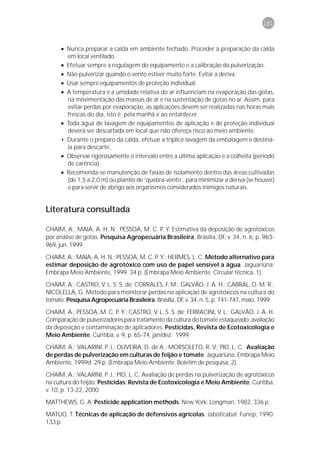 181



      • Nunca preparar a calda em ambiente fechado. Proceder à preparação da calda
        em local ventilado.
      • Efetuar sempre a regulagem do equipamento e a calibração da pulverização.
      • Não pulverizar quando o vento estiver muito forte. Evitar a deriva.
      • Usar sempre equipamentos de proteção individual.
      • A temperatura e a umidade relativa do ar influenciam na evaporação das gotas,
        na movimentação das massas de ar e na sustentação de gotas no ar. Assim, para
        evitar perdas por evaporação, as aplicações devem ser realizadas nas horas mais
        frescas do dia, isto é, pela manhã e ao entardecer.
      • Toda água de lavagem de equipamentos de aplicação e de proteção individual
        deverá ser descartada em local que não ofereça risco ao meio ambiente.
      • Durante o preparo da calda, efetuar a tríplice lavagem da embalagem e destiná-
        la para descarte.
      • Observar rigorosamente o intervalo entre a última aplicação e a colheita (período
        de carência).
      • Recomenda-se manutenção de faixas de isolamento dentro das áreas cultivadas
        (de 1,5 a 2,0 m) ou plantio de ‘quebra-vento’, para minimizar a deriva (se houver)
        e para servir de abrigo aos organismos considerados inimigos naturais.


Literatura consultada

CHAIM, A.; MAIA, A. H. N.; PESSOA, M. C. P. Y. Estimativa da deposição de agrotóxicos
por análise de gotas. Pesquisa Agropecuária Brasileira, Brasília, DF, v. 34, n. 6, p. 963-
969, jun. 1999.
CHAIM, A.; MAIA, A. H. N.; PESSOA, M. C. P. Y.; HERMES, L. C. Método alternativo para
estimar deposição de agrotóxico com uso de papel sensível a água. Jaguariúna:
Embrapa Meio Ambiente, 1999. 34 p. (Embrapa Meio Ambiente. Circular técnica, 1).
CHAIM, A.; CASTRO, V. L. S. S. de; CORRALES, F. M.; GALVÃO, J. A. H.; CABRAL, O. M. R.;
NICOLELLA, G. Método para monitorar perdas na aplicação de agrotóxicos na cultura do
tomate. Pesquisa Agropecuária Brasileira, Brasília, DF, v. 34, n. 5, p. 741-747, maio, 1999.
CHAIM, A.; PESSOA, M. C. P. Y.; CASTRO, V. L. S. S. de; FERRACINI, V. L.; GALVÃO, J. A. H.
Comparação de pulverizadores para tratamento da cultura do tomate estaqueado: avaliação
da deposição e contaminação de aplicadores. Pesticidas, Revista de Ecotoxicologia e
Meio Ambiente, Curitiba, v. 9, p. 65-74, jan/dez. 1999.
CHAIM, A.; VALARINI, P. J.; OLIVEIRA, D. de A.; MORSOLETO, R. V.; PIO, L. C. Avaliação
de perdas de pulverização em culturas de feijão e tomate. Jaguariúna: Embrapa Meio
Ambiente, 1999d. 29 p. (Embrapa Meio Ambiente. Boletim de pesquisa, 2).
CHAIM, A.; VALARINI, P. J.; PIO, L. C. Avaliação de perdas na pulverização de agrotóxicos
na cultura do feijão. Pesticidas: Revista de Ecotoxicologia e Meio Ambiente, Curitiba,
v. 10, p. 13-22, 2000.
MATTHEWS, G. A. Pesticide application methods. New York: Longman, 1982. 336 p.
MATUO, T. Técnicas de aplicação de defensivos agrícolas. Jaboticabal: Funep, 1990.
133 p.
 