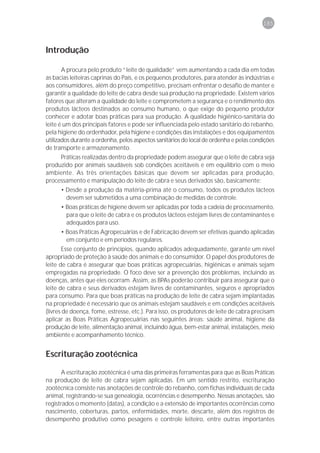 185



Introdução

       A procura pelo produto “leite de qualidade” vem aumentando a cada dia em todas
as bacias leiteiras caprinas do País, e os pequenos produtores, para atender às indústrias e
aos consumidores, além do preço competitivo, precisam enfrentar o desafio de manter e
garantir a qualidade do leite de cabra desde sua produção na propriedade. Existem vários
fatores que alteram a qualidade do leite e comprometem a segurança e o rendimento dos
produtos lácteos destinados ao consumo humano, o que exige do pequeno produtor
conhecer e adotar boas práticas para sua produção. A qualidade higiênico-sanitária do
leite é um dos principais fatores e pode ser influenciada pelo estado sanitário do rebanho,
pela higiene do ordenhador, pela higiene e condições das instalações e dos equipamentos
utilizados durante a ordenha, pelos aspectos sanitários do local de ordenha e pelas condições
de transporte e armazenamento.
     Práticas realizadas dentro da propriedade podem assegurar que o leite de cabra seja
produzido por animais saudáveis sob condições aceitáveis e em equilíbrio com o meio
ambiente. As três orientações básicas que devem ser aplicadas para produção,
processamento e manipulação do leite de cabra e seus derivados são, basicamente:
      • Desde a produção da matéria-prima até o consumo, todos os produtos lácteos
        devem ser submetidos a uma combinação de medidas de controle.
      • Boas práticas de higiene devem ser aplicadas por toda a cadeia de processamento,
        para que o leite de cabra e os produtos lácteos estejam livres de contaminantes e
        adequados para uso.
      • Boas Práticas Agropecuárias e de Fabricação devem ser efetivas quando aplicadas
        em conjunto e em períodos regulares.
       Esse conjunto de princípios, quando aplicados adequadamente, garante um nível
apropriado de proteção à saúde dos animais e do consumidor. O papel dos produtores de
leite de cabra é assegurar que boas práticas agropecuárias, higiênicas e animais sejam
empregadas na propriedade. O foco deve ser a prevenção dos problemas, incluindo as
doenças, antes que eles ocorram. Assim, as BPAs poderão contribuir para assegurar que o
leite de cabra e seus derivados estejam livres de contaminantes, seguros e apropriados
para consumo. Para que boas práticas na produção de leite de cabra sejam implantadas
na propriedade é necessário que os animais estejam saudáveis e em condições aceitáveis
(livres de doença, fome, estresse, etc.). Para isso, os produtores de leite de cabra precisam
aplicar as Boas Práticas Agropecuárias nas seguintes áreas: saúde animal, higiene da
produção de leite, alimentação animal, incluindo água, bem-estar animal, instalações, meio
ambiente e acompanhamento técnico.


Escrituração zootécnica

       A escrituração zootécnica é uma das primeiras ferramentas para que as Boas Práticas
na produção de leite de cabra sejam aplicadas. Em um sentido restrito, escrituração
zootécnica consiste nas anotações de controle do rebanho, com fichas individuais de cada
animal, registrando-se sua genealogia, ocorrências e desempenho. Nessas anotações, são
registrados o momento (datas), a condição e a extensão de importantes ocorrências como
nascimento, coberturas, partos, enfermidades, morte, descarte, além dos registros de
desempenho produtivo como pesagens e controle leiteiro, entre outras importantes
 