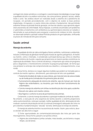 187



contagem de células somáticas e a contagem e caracterização microbiológica no que tange
à qualidade do leite e às análises nutricionais, tais como proteína, gordura, lactose, sólidos
totais e uréia. Tais análises devem ser realizadas desde a ordenha até a plataforma de
recepção, em período preestabelecido, com o objetivo de avaliar as boas práticas
implantadas. A inspeção e o exame clínico dos animais é fundamental, não permitindo
ordenhar fêmeas no período final de gestação, em fase de colostro e que apresente algum
sinal característico de enfermidade. Nessa inspeção, os animais encontrados com problemas
e submetidos a tratamentos com antibióticos ou quimioterápicos deverão ser isolados e
descartadas as suas produções para assegurar a ausência de resíduos no leite, devendo
ser observado também o período residual final dos produtos em geral aplicados, verificando
os prazos de retirada do leite para consumo.


Saúde animal
Manejo da ordenha

       A qualidade do leite de cabra está ligada a fatores sanitários, nutricionais e ambientais,
inclusive a inflamação da glândula mamária pela invasão de agentes patogênicos. A mastite
ou mamite, como é chamada, é considerada a principal doença que afeta os rebanhos
caprinos leiteiros do mundo e aquela que proporciona as maiores perdas econômicas na
exploração da atividade. Para o controle da doença, é importante que exista um programa
para o diagnóstico e monitoramento constante na pequena propriedade, de forma que
esse produtor se antecipe não comprometendo seu rebanho e, conseqüentemente, a sua
renda.
     Dessa forma, destaca-se a seguir algumas medidas que podem ser tomadas para o
controle da mastite caprina e, diretamente, para obtenção de leite com qualidade:
      • Tratamento imediato de todos os casos clínicos, por meio do teste da caneca telada
        ou de fundo preto (retirada dos três primeiros jatos de leite).
      • Funcionamento adequado do sistema de ordenha, seja ela manual, por meio da
        higiene dos ordenhadores, ou mecânica, por meio do bom funcionamento da
        ordenhadeira.
      • Correto manejo de ordenha com ênfase na desinfecção dos tetos após a ordenha.
      • Descarte de cabras com mastite crônica.
      • Boa higiene e conforto na área de permanência dos animais.
      Certamente, o correto manejo da ordenha é a principal medida de controle de mastite.
No entanto, a execução de uma seqüência de tarefas durante a ordenha proporciona
vários outros benefícios, como por exemplo: melhor qualidade do leite; diminuição do leite
residual e aumento da produção de leite (o estímulo (massagem) adequado dos tetos na
pré-ordenha é fundamental para “descida” do leite); diminuição no tempo de ordenha.
      O manejo de ordenha interfere na ocorrência de mastite. Assim, para evitá-la, deve-
se atender aos dois itens a seguir:
     1) Evitar oportunidades de contaminação/colonização dos tetos por parte dos
microrganismos. Dessa forma, passam a ser pontos críticos:
      • Higiene dos ordenhadores (unhas cortadas, mãos lavadas, uso de bonés e roupas
        limpas, uso de botas).
 